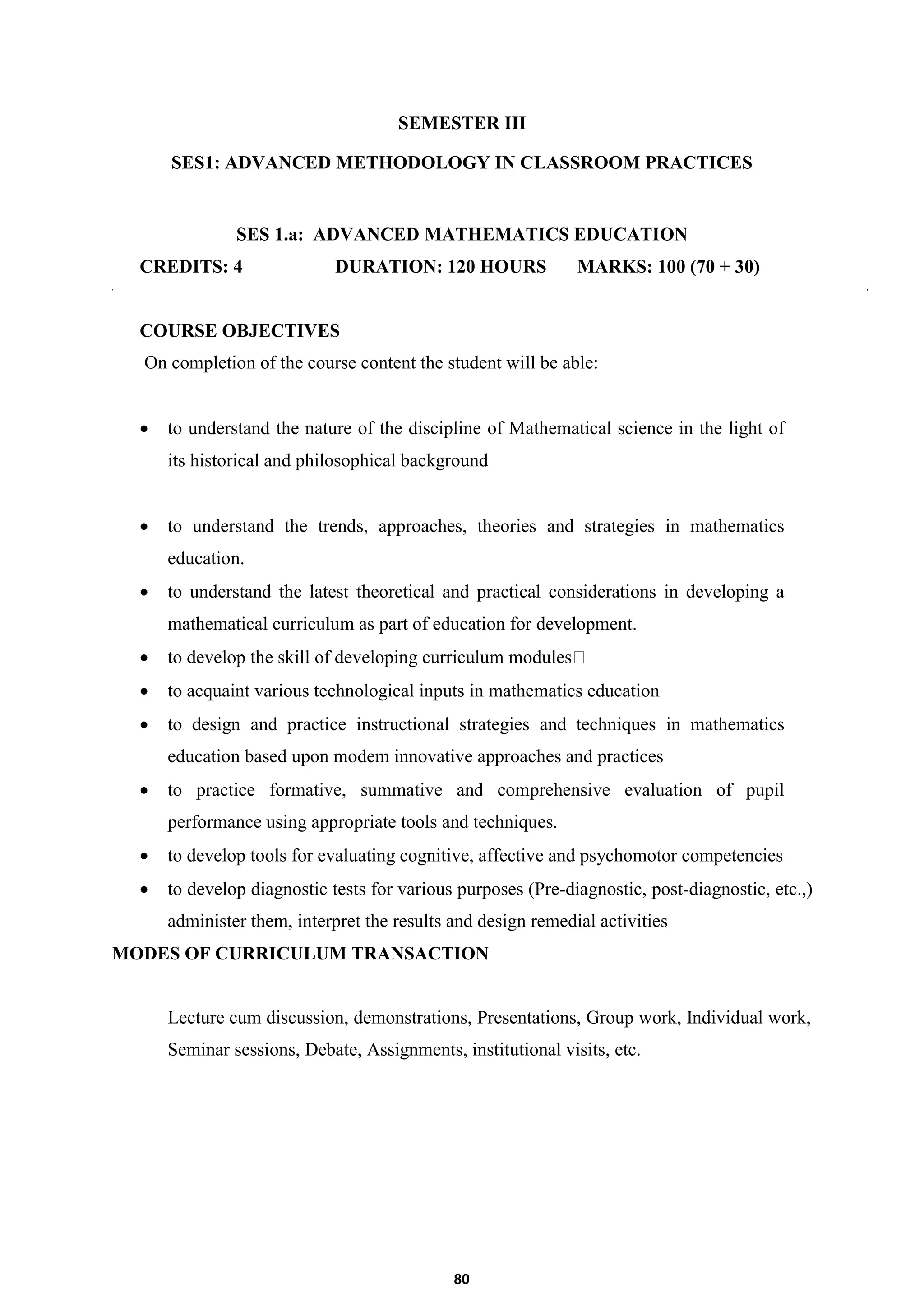80
SEMESTER III
SES1: ADVANCED METHODOLOGY IN CLASSROOM PRACTICES
SES 1.a: ADVANCED MATHEMATICS EDUCATION
CREDITS: 4 DURATION: 120 HOURS MARKS: 100 (70 + 30)
COURSE OBJECTIVES
On completion of the course content the student will be able:
 to understand the nature of the discipline of Mathematical science in the light of
its historical and philosophical background
 to understand the trends, approaches, theories and strategies in mathematics
education.
 to understand the latest theoretical and practical considerations in developing a
mathematical curriculum as part of education for development.
 to develop the skill of developing curriculum modules
 to acquaint various technological inputs in mathematics education
 to design and practice instructional strategies and techniques in mathematics
education based upon modem innovative approaches and practices
 to practice formative, summative and comprehensive evaluation of pupil
performance using appropriate tools and techniques.
 to develop tools for evaluating cognitive, affective and psychomotor competencies
 to develop diagnostic tests for various purposes (Pre-diagnostic, post-diagnostic, etc.,)
administer them, interpret the results and design remedial activities
MODES OF CURRICULUM TRANSACTION
Lecture cum discussion, demonstrations, Presentations, Group work, Individual work,
Seminar sessions, Debate, Assignments, institutional visits, etc.
 