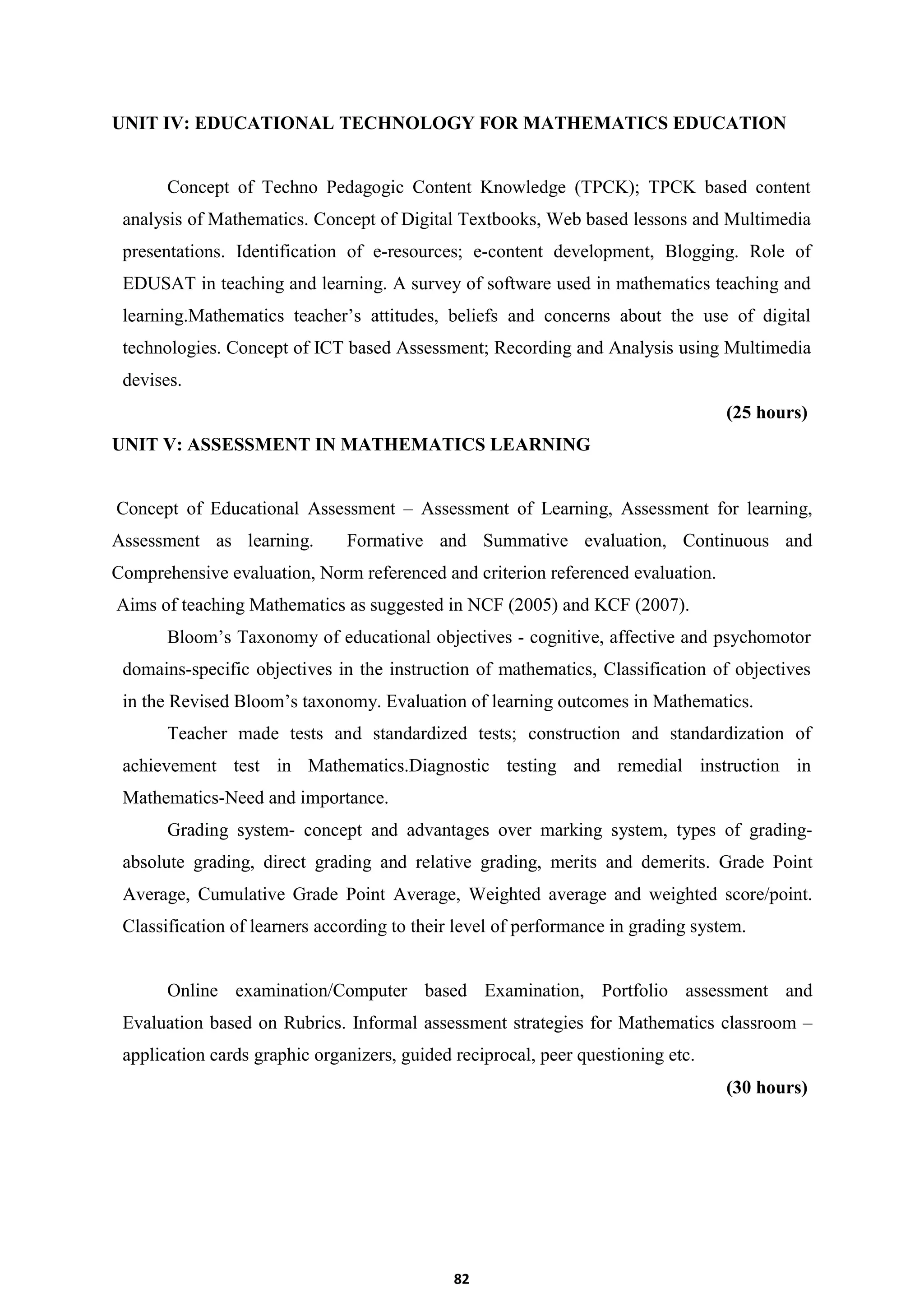82
UNIT IV: EDUCATIONAL TECHNOLOGY FOR MATHEMATICS EDUCATION
Concept of Techno Pedagogic Content Knowledge (TPCK); TPCK based content
analysis of Mathematics. Concept of Digital Textbooks, Web based lessons and Multimedia
presentations. Identification of e-resources; e-content development, Blogging. Role of
EDUSAT in teaching and learning. A survey of software used in mathematics teaching and
learning.Mathematics teacher’s attitudes, beliefs and concerns about the use of digital
technologies. Concept of ICT based Assessment; Recording and Analysis using Multimedia
devises.
(25 hours)
UNIT V: ASSESSMENT IN MATHEMATICS LEARNING
Concept of Educational Assessment – Assessment of Learning, Assessment for learning,
Assessment as learning. Formative and Summative evaluation, Continuous and
Comprehensive evaluation, Norm referenced and criterion referenced evaluation.
Aims of teaching Mathematics as suggested in NCF (2005) and KCF (2007).
Bloom’s Taxonomy of educational objectives - cognitive, affective and psychomotor
domains-specific objectives in the instruction of mathematics, Classification of objectives
in the Revised Bloom’s taxonomy. Evaluation of learning outcomes in Mathematics.
Teacher made tests and standardized tests; construction and standardization of
achievement test in Mathematics.Diagnostic testing and remedial instruction in
Mathematics-Need and importance.
Grading system- concept and advantages over marking system, types of grading-
absolute grading, direct grading and relative grading, merits and demerits. Grade Point
Average, Cumulative Grade Point Average, Weighted average and weighted score/point.
Classification of learners according to their level of performance in grading system.
Online examination/Computer based Examination, Portfolio assessment and
Evaluation based on Rubrics. Informal assessment strategies for Mathematics classroom –
application cards graphic organizers, guided reciprocal, peer questioning etc.
(30 hours)
 