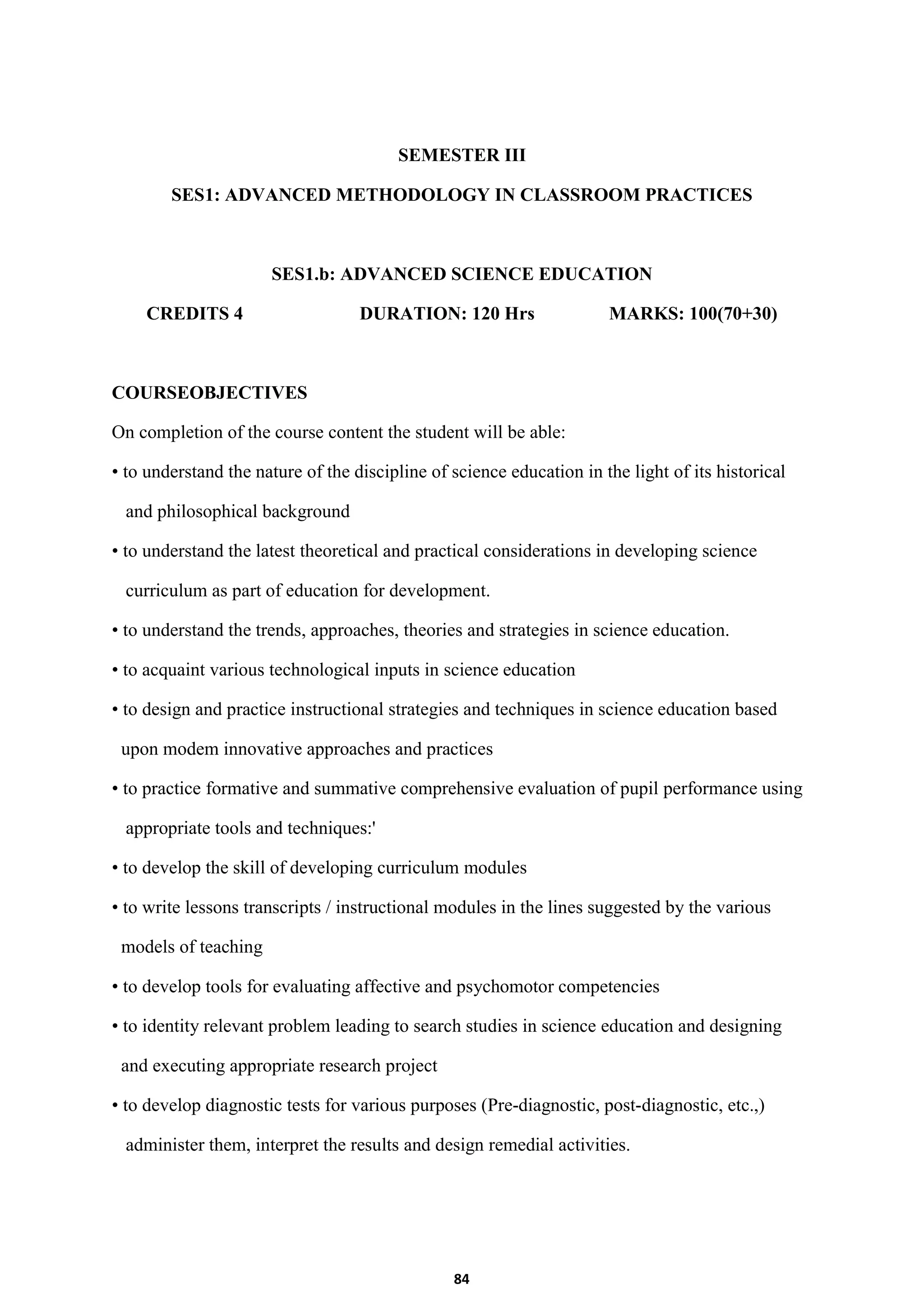 84
SEMESTER III
SES1: ADVANCED METHODOLOGY IN CLASSROOM PRACTICES
SES1.b: ADVANCED SCIENCE EDUCATION
CREDITS 4 DURATION: 120 Hrs MARKS: 100(70+30)
COURSEOBJECTIVES
On completion of the course content the student will be able:
• to understand the nature of the discipline of science education in the light of its historical
and philosophical background
• to understand the latest theoretical and practical considerations in developing science
curriculum as part of education for development.
• to understand the trends, approaches, theories and strategies in science education.
• to acquaint various technological inputs in science education
• to design and practice instructional strategies and techniques in science education based
upon modem innovative approaches and practices
• to practice formative and summative comprehensive evaluation of pupil performance using
appropriate tools and techniques:'
• to develop the skill of developing curriculum modules
• to write lessons transcripts / instructional modules in the lines suggested by the various
models of teaching
• to develop tools for evaluating affective and psychomotor competencies
• to identity relevant problem leading to search studies in science education and designing
and executing appropriate research project
• to develop diagnostic tests for various purposes (Pre-diagnostic, post-diagnostic, etc.,)
administer them, interpret the results and design remedial activities.
 