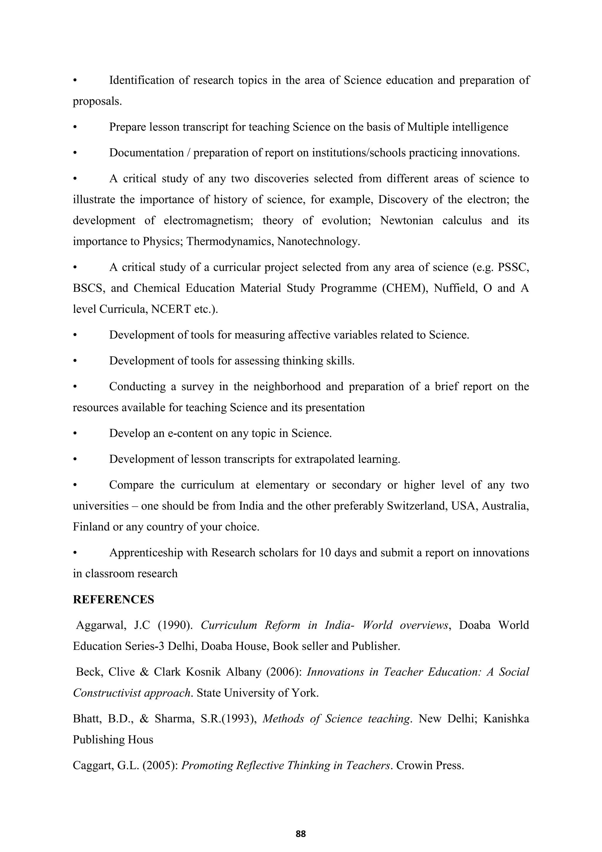 88
• Identification of research topics in the area of Science education and preparation of
proposals.
• Prepare lesson transcript for teaching Science on the basis of Multiple intelligence
• Documentation / preparation of report on institutions/schools practicing innovations.
• A critical study of any two discoveries selected from different areas of science to
illustrate the importance of history of science, for example, Discovery of the electron; the
development of electromagnetism; theory of evolution; Newtonian calculus and its
importance to Physics; Thermodynamics, Nanotechnology.
• A critical study of a curricular project selected from any area of science (e.g. PSSC,
BSCS, and Chemical Education Material Study Programme (CHEM), Nuffield, O and A
level Curricula, NCERT etc.).
• Development of tools for measuring affective variables related to Science.
• Development of tools for assessing thinking skills.
• Conducting a survey in the neighborhood and preparation of a brief report on the
resources available for teaching Science and its presentation
• Develop an e-content on any topic in Science.
• Development of lesson transcripts for extrapolated learning.
• Compare the curriculum at elementary or secondary or higher level of any two
universities – one should be from India and the other preferably Switzerland, USA, Australia,
Finland or any country of your choice.
• Apprenticeship with Research scholars for 10 days and submit a report on innovations
in classroom research
REFERENCES
Aggarwal, J.C (1990). Curriculum Reform in India- World overviews, Doaba World
Education Series-3 Delhi, Doaba House, Book seller and Publisher.
Beck, Clive & Clark Kosnik Albany (2006): Innovations in Teacher Education: A Social
Constructivist approach. State University of York.
Bhatt, B.D., & Sharma, S.R.(1993), Methods of Science teaching. New Delhi; Kanishka
Publishing Hous
Caggart, G.L. (2005): Promoting Reflective Thinking in Teachers. Crowin Press.
 
