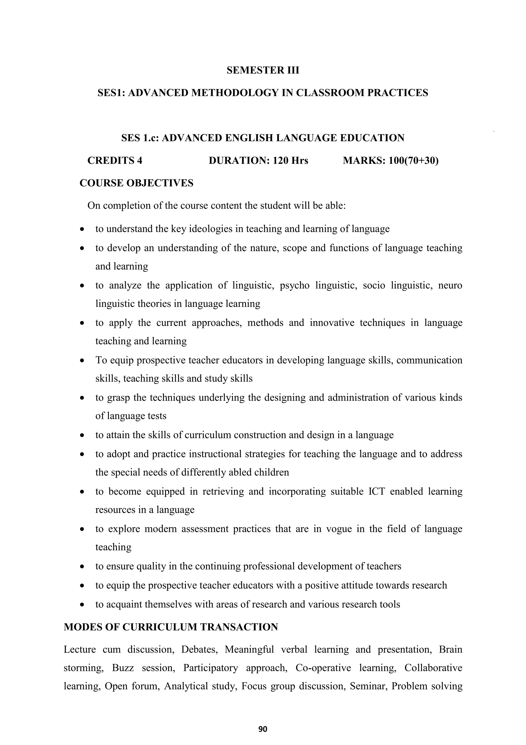 90
SEMESTER III
SES1: ADVANCED METHODOLOGY IN CLASSROOM PRACTICES
SES 1.c: ADVANCED ENGLISH LANGUAGE EDUCATION
CREDITS 4 DURATION: 120 Hrs MARKS: 100(70+30)
COURSE OBJECTIVES
On completion of the course content the student will be able:
 to understand the key ideologies in teaching and learning of language
 to develop an understanding of the nature, scope and functions of language teaching
and learning
 to analyze the application of linguistic, psycho linguistic, socio linguistic, neuro
linguistic theories in language learning
 to apply the current approaches, methods and innovative techniques in language
teaching and learning
 To equip prospective teacher educators in developing language skills, communication
skills, teaching skills and study skills
 to grasp the techniques underlying the designing and administration of various kinds
of language tests
 to attain the skills of curriculum construction and design in a language
 to adopt and practice instructional strategies for teaching the language and to address
the special needs of differently abled children
 to become equipped in retrieving and incorporating suitable ICT enabled learning
resources in a language
 to explore modern assessment practices that are in vogue in the field of language
teaching
 to ensure quality in the continuing professional development of teachers
 to equip the prospective teacher educators with a positive attitude towards research
 to acquaint themselves with areas of research and various research tools
MODES OF CURRICULUM TRANSACTION
Lecture cum discussion, Debates, Meaningful verbal learning and presentation, Brain
storming, Buzz session, Participatory approach, Co-operative learning, Collaborative
learning, Open forum, Analytical study, Focus group discussion, Seminar, Problem solving
 