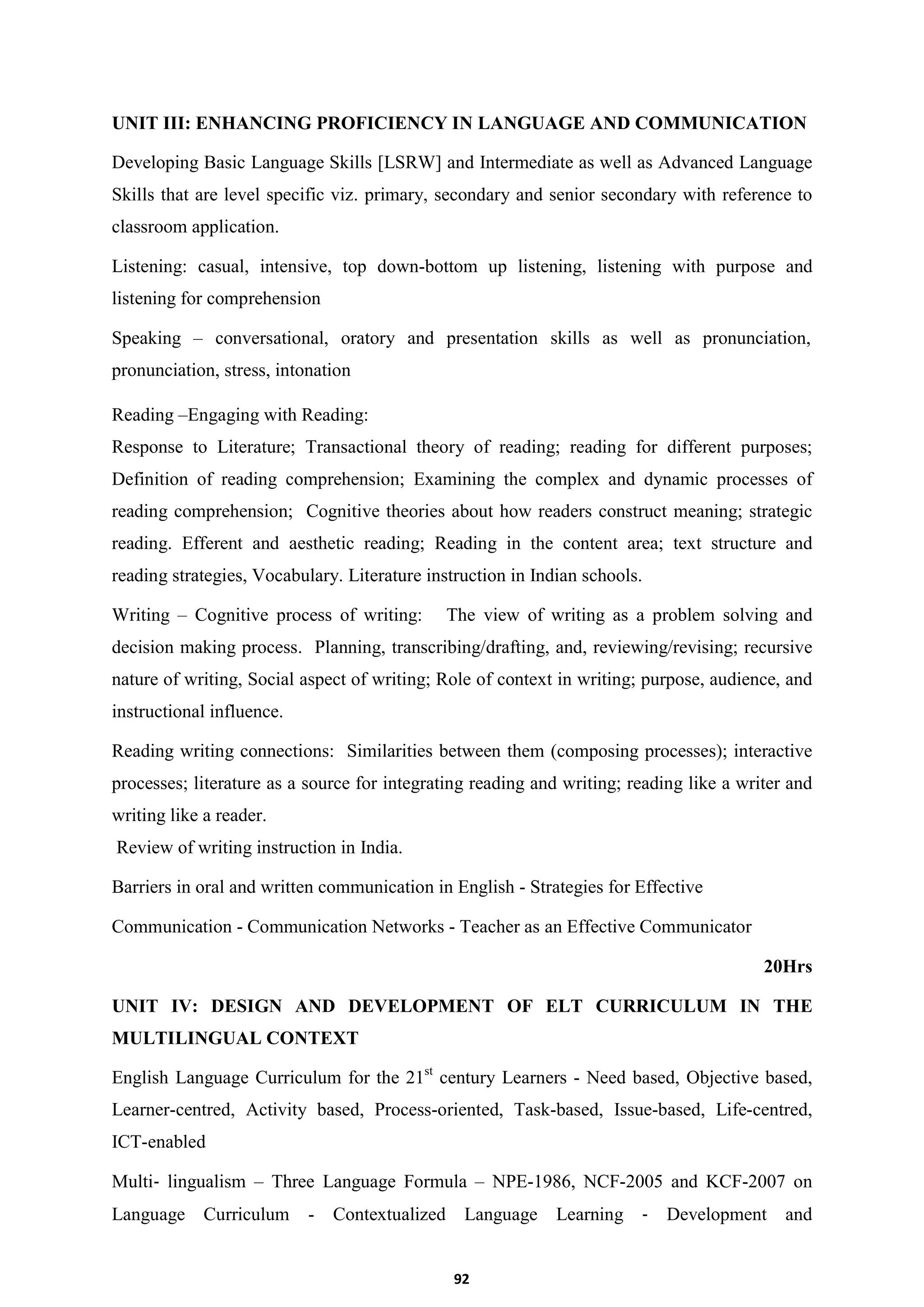 92
UNIT III: ENHANCING PROFICIENCY IN LANGUAGE AND COMMUNICATION
Developing Basic Language Skills [LSRW] and Intermediate as well as Advanced Language
Skills that are level specific viz. primary, secondary and senior secondary with reference to
classroom application.
Listening: casual, intensive, top down-bottom up listening, listening with purpose and
listening for comprehension
Speaking – conversational, oratory and presentation skills as well as pronunciation,
pronunciation, stress, intonation
Reading –Engaging with Reading:
Response to Literature; Transactional theory of reading; reading for different purposes;
Definition of reading comprehension; Examining the complex and dynamic processes of
reading comprehension; Cognitive theories about how readers construct meaning; strategic
reading. Efferent and aesthetic reading; Reading in the content area; text structure and
reading strategies, Vocabulary. Literature instruction in Indian schools.
Writing – Cognitive process of writing: The view of writing as a problem solving and
decision making process. Planning, transcribing/drafting, and, reviewing/revising; recursive
nature of writing, Social aspect of writing; Role of context in writing; purpose, audience, and
instructional influence.
Reading writing connections: Similarities between them (composing processes); interactive
processes; literature as a source for integrating reading and writing; reading like a writer and
writing like a reader.
Review of writing instruction in India.
Barriers in oral and written communication in English - Strategies for Effective
Communication - Communication Networks - Teacher as an Effective Communicator
20Hrs
UNIT IV: DESIGN AND DEVELOPMENT OF ELT CURRICULUM IN THE
MULTILINGUAL CONTEXT
English Language Curriculum for the 21st
century Learners - Need based, Objective based,
Learner-centred, Activity based, Process-oriented, Task-based, Issue-based, Life-centred,
ICT-enabled
Multi‐ lingualism – Three Language Formula – NPE-1986, NCF-2005 and KCF-2007 on
Language Curriculum - Contextualized Language Learning ‐ Development and
 