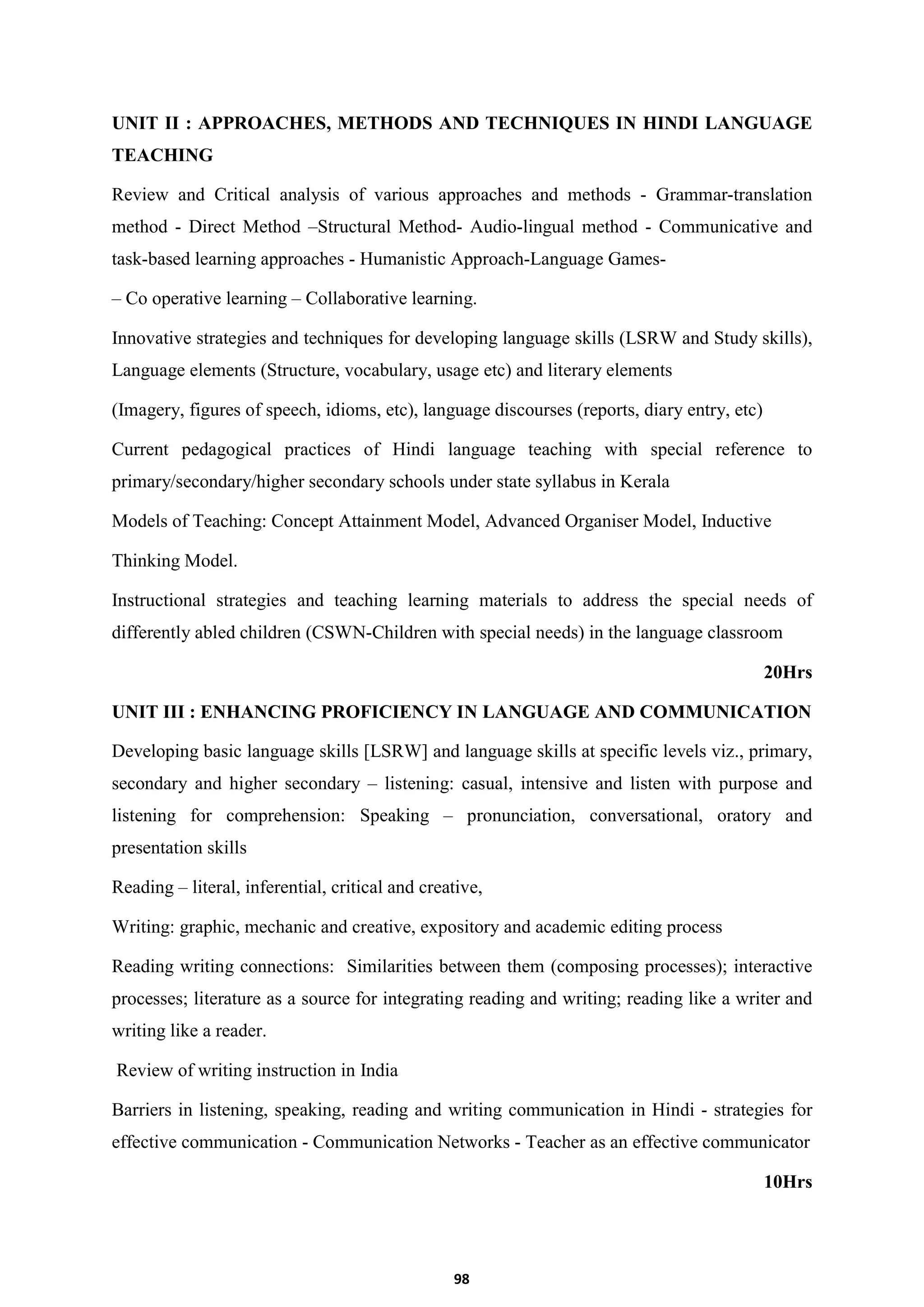 98
UNIT II : APPROACHES, METHODS AND TECHNIQUES IN HINDI LANGUAGE
TEACHING
Review and Critical analysis of various approaches and methods - Grammar-translation
method - Direct Method –Structural Method- Audio-lingual method - Communicative and
task-based learning approaches - Humanistic Approach-Language Games-
– Co operative learning – Collaborative learning.
Innovative strategies and techniques for developing language skills (LSRW and Study skills),
Language elements (Structure, vocabulary, usage etc) and literary elements
(Imagery, figures of speech, idioms, etc), language discourses (reports, diary entry, etc)
Current pedagogical practices of Hindi language teaching with special reference to
primary/secondary/higher secondary schools under state syllabus in Kerala
Models of Teaching: Concept Attainment Model, Advanced Organiser Model, Inductive
Thinking Model.
Instructional strategies and teaching learning materials to address the special needs of
differently abled children (CSWN-Children with special needs) in the language classroom
20Hrs
UNIT III : ENHANCING PROFICIENCY IN LANGUAGE AND COMMUNICATION
Developing basic language skills [LSRW] and language skills at specific levels viz., primary,
secondary and higher secondary – listening: casual, intensive and listen with purpose and
listening for comprehension: Speaking – pronunciation, conversational, oratory and
presentation skills
Reading – literal, inferential, critical and creative,
Writing: graphic, mechanic and creative, expository and academic editing process
Reading writing connections: Similarities between them (composing processes); interactive
processes; literature as a source for integrating reading and writing; reading like a writer and
writing like a reader.
Review of writing instruction in India
Barriers in listening, speaking, reading and writing communication in Hindi - strategies for
effective communication - Communication Networks - Teacher as an effective communicator
10Hrs
 