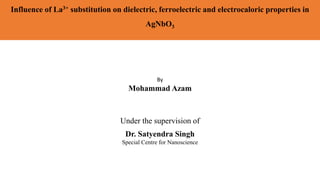 Influence of La3+ substitution on dielectric, ferroelectric and electrocaloric properties in
AgNbO3
Under the supervision of
Dr. Satyendra Singh
Special Centre for Nanoscience
By
Mohammad Azam
 