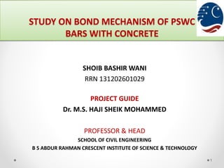STUDY ON BOND MECHANISM OF PSWC
BARS WITH CONCRETE
1
SHOIB BASHIR WANI
RRN 131202601029
PROJECT GUIDE
Dr. M.S. HAJI SHEIK MOHAMMED
PROFESSOR & HEAD
SCHOOL OF CIVIL ENGINEERING
B S ABDUR RAHMAN CRESCENT INSTITUTE OF SCIENCE & TECHNOLOGY
 