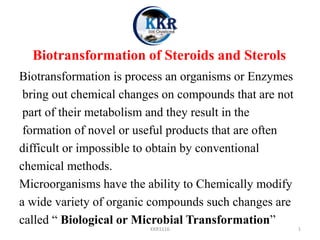 Biotransformation of Steroids and Sterols
Biotransformation is process an organisms or Enzymes
bring out chemical changes on compounds that are not
part of their metabolism and they result in the
formation of novel or useful products that are often
difficult or impossible to obtain by conventional
chemical methods.
Microorganisms have the ability to Chemically modify
a wide variety of organic compounds such changes are
called “ Biological or Microbial Transformation”
KKR1116 1
 