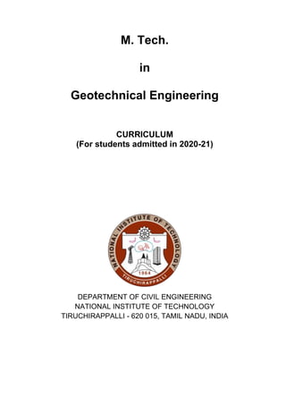 M. Tech.
in
Geotechnical Engineering
CURRICULUM
(For students admitted in 2020-21)
DEPARTMENT OF CIVIL ENGINEERING
NATIONAL INSTITUTE OF TECHNOLOGY
TIRUCHIRAPPALLI - 620 015, TAMIL NADU, INDIA
 