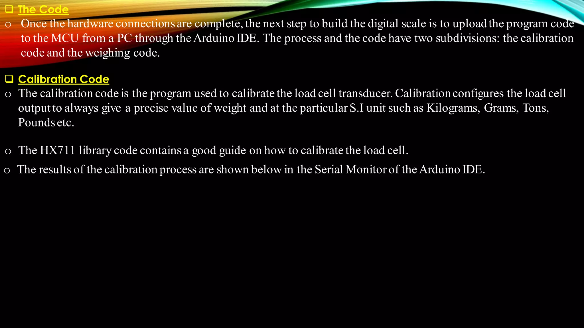 ❑ The Code
o Once the hardware connectionsare complete, the next step to build the digital scale is to uploadthe program code
to the MCU from a PC through theArduino IDE. The process and the code have two subdivisions: the calibration
code and the weighing code.
❑ Calibration Code
o The calibration codeis the program used to calibratethe load cell transducer. Calibrationconfigures the load cell
outputto always give a precise value of weight and at the particularS.I unit such as Kilograms, Grams, Tons,
Poundsetc.
o The HX711 library code containsa good guide on how to calibratethe load cell.
o The results of the calibration process are shown below in the Serial Monitorof theArduino IDE.
 