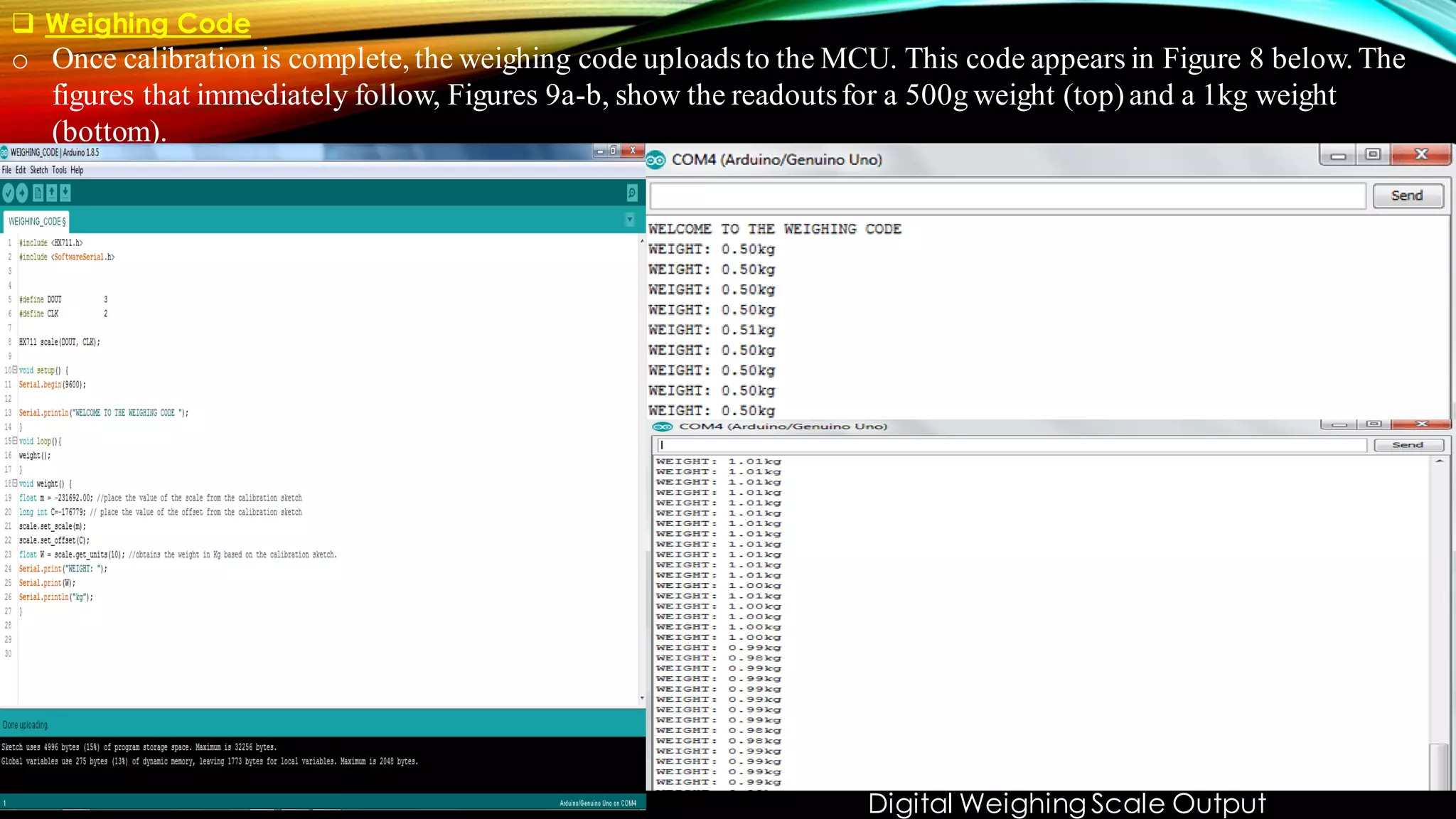 ❑ Weighing Code
o Once calibration is complete, the weighing code uploadsto the MCU. This code appears in Figure 8 below. The
figures that immediately follow, Figures 9a-b, show the readoutsfor a 500g weight (top)and a 1kg weight
(bottom).
Digital Weighing Scale Output
 