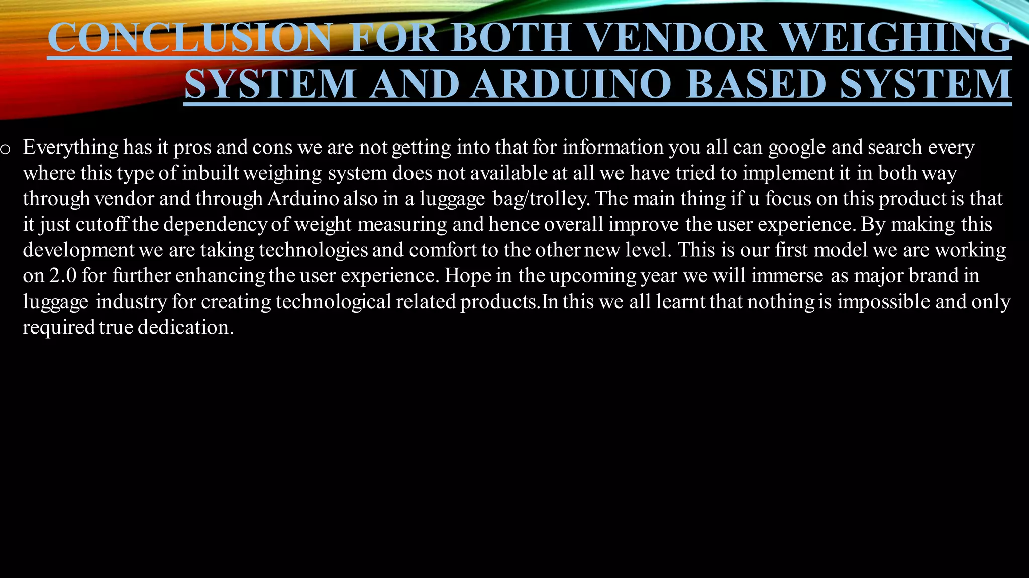 CONCLUSION FOR BOTH VENDOR WEIGHING
SYSTEM AND ARDUINO BASED SYSTEM
o Everything has it pros and cons we are not getting into that for information you all can google and search every
where this type of inbuilt weighing system does not available at all we have tried to implement it in both way
through vendor and through Arduino also in a luggage bag/trolley. The main thing if u focus on this product is that
it just cutoff the dependencyof weight measuring and hence overall improve the user experience. By making this
development we are taking technologies and comfort to the othernew level. This is our first model we are working
on 2.0 for further enhancingthe user experience. Hope in the upcoming year we will immerse as major brand in
luggage industry for creating technological related products.In this we all learnt that nothingis impossible and only
required true dedication.
 