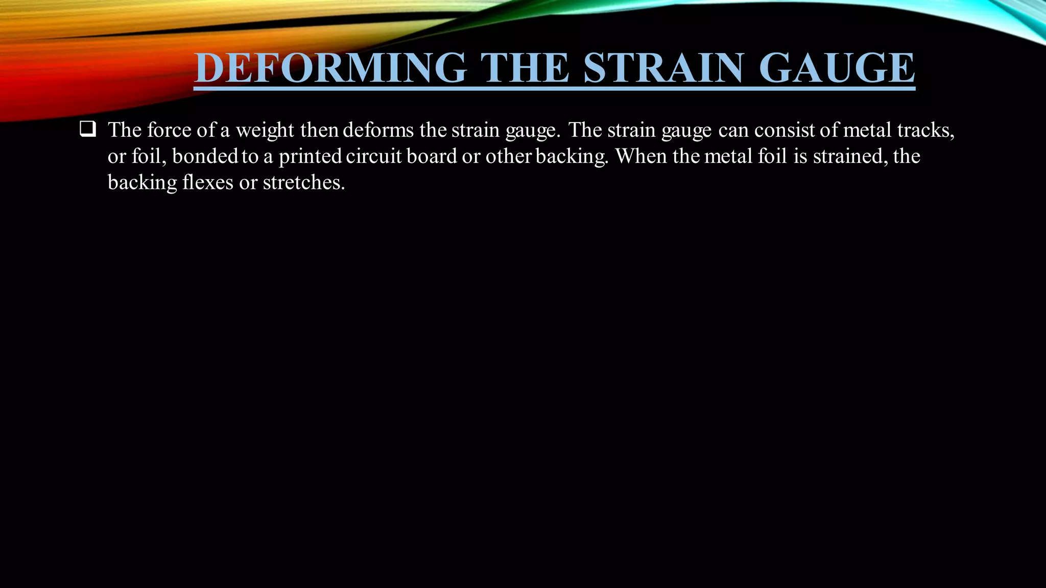 DEFORMING THE STRAIN GAUGE
❑ The force of a weight then deforms the strain gauge. The strain gauge can consist of metal tracks,
or foil, bondedto a printed circuit board or otherbacking. When the metal foil is strained, the
backing flexes or stretches.
 