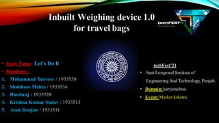 Inbuilt Weighing device 1.0
for travel bags
• Team Name: Let’s Do It
• Members:-
1. Mohammad Tanveer / 1933530
2. Shubham Mehta / 1933536
3. Harshraj / 1933528
4. Krishna Kumar Yadav / 1933513
5. Azad Ranjan / 1933531
techFest’21
• Sant Longowal Instituteof
EngineeringAnd Technology, Punjab.
• Domain:karyarachna
• Event: Market kshetra
 