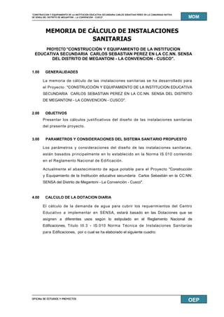 "CONSTRUCCION Y EQUIPAMIENTO DE LA INSTITUCION EDUCATIVA SECUNDARIA CARLOS SEBASTIAN PEREZ EN LA COMUNIDAD NATIVA
DE SENSA DEL DISTRITO DE MEGANTONI - LA CONVENCION - CUSCO"
OFICINA DE ESTUDIOS Y PROYECTOS
MDM
OEP
MEMORIA DE CÁLCULO DE INSTALACIONES
SANITARIAS
PROYECTO "CONSTRUCCIÓN Y EQUIPAMIENTO DE LA INSTITUCION
EDUCATIVA SECUNDARIA CARLOS SEBASTIAN PEREZ EN LA CC.NN. SENSA
DEL DISTRITO DE MEGANTONI - LA CONVENCION - CUSCO".
1.00 GENERALIDADES
La memoria de cálculo de las instalaciones sanitarias se ha desarrollado para
el Proyecto: "CONSTRUCCIÓN Y EQUIPAMIENTO DE LA INSTITUCION EDUCATIVA
SECUNDARIA CARLOS SEBASTIAN PEREZ EN LA CC.NN. SENSA DEL DISTRITO
DE MEGANTONI - LA CONVENCION - CUSCO".
2.00 OBJETIVOS
Presentar los cálculos justificativos del diseño de las instalaciones sanitarias
del presente proyecto.
3.00 PARAMETROS Y CONSIDERACIONES DEL SISTEMA SANITARIO PROPUESTO
Los parámetros y consideraciones del diseño de las instalaciones sanitarias,
están basados principalmente en lo establecido en la Norma IS.010 contenido
en el Reglamento Nacional de Edificación.
Actualmente el abastecimiento de agua potable para el Proyecto "Construcción
y Equipamiento de la Institución educativa secundaria Carlos Sebastián en la CC.NN.
SENSA del Distrito de Megantoni - La Convención - Cusco".
4.00 CALCULO DE LA DOTACION DIARIA
El cálculo de la demanda de agua para cubrir los requerimientos del Centro
Educativo a implementar en SENSA, estará basado en las Dotaciones que se
asignen a diferentes usos según lo estipulado en el Reglamento Nacional de
Edificaciones, Titulo III.3 - IS.010 Norma Técnica de Instalaciones Sanitarias
para Edificaciones, por o cual se ha elaborado el siguiente cuadro:
 