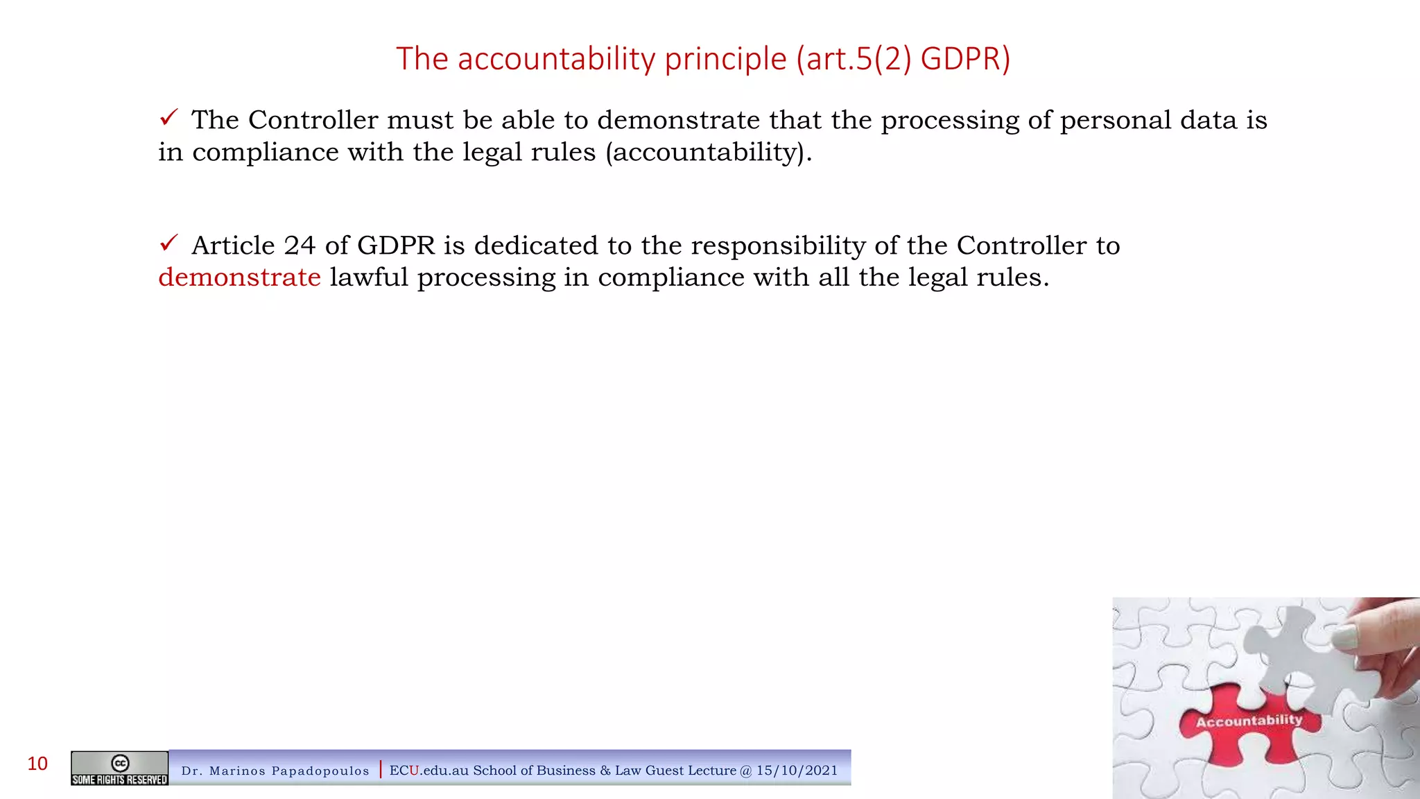 The accountability principle (art.5(2) GDPR)
 The Controller must be able to demonstrate that the processing of personal data is
in compliance with the legal rules (accountability).
 Article 24 of GDPR is dedicated to the responsibility of the Controller to
demonstrate lawful processing in compliance with all the legal rules.
Dr. Marinos Papadopoulos | ECU.edu.au School of Business & Law Guest Lecture @ 15/10/2021
10
 