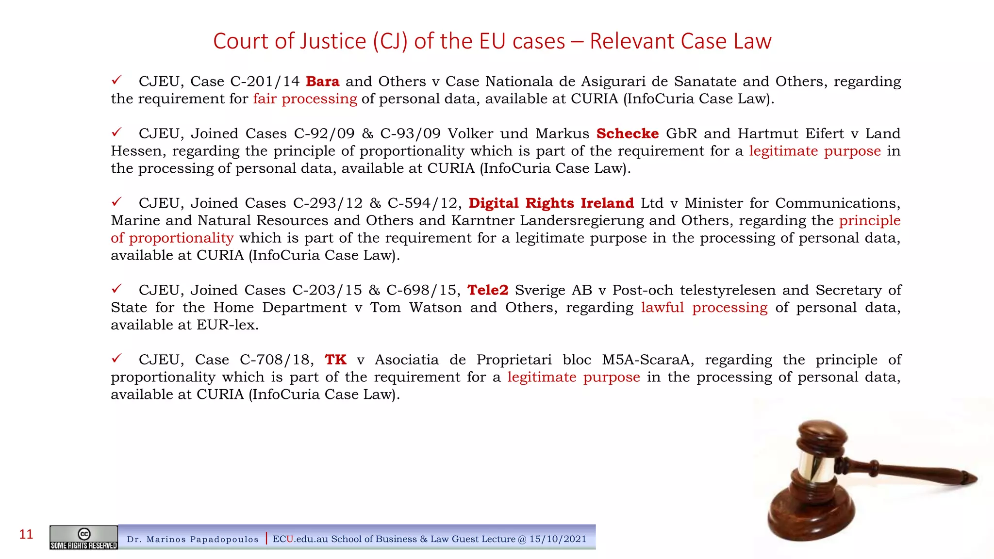 Court of Justice (CJ) of the EU cases – Relevant Case Law
 CJEU, Case C-201/14 Bara and Others v Case Nationala de Asigurari de Sanatate and Others, regarding
the requirement for fair processing of personal data, available at CURIA (InfoCuria Case Law).
 CJEU, Joined Cases C-92/09 & C-93/09 Volker und Markus Schecke GbR and Hartmut Eifert v Land
Hessen, regarding the principle of proportionality which is part of the requirement for a legitimate purpose in
the processing of personal data, available at CURIA (InfoCuria Case Law).
 CJEU, Joined Cases C-293/12 & C-594/12, Digital Rights Ireland Ltd v Minister for Communications,
Marine and Natural Resources and Others and Karntner Landersregierung and Others, regarding the principle
of proportionality which is part of the requirement for a legitimate purpose in the processing of personal data,
available at CURIA (InfoCuria Case Law).
 CJEU, Joined Cases C-203/15 & C-698/15, Tele2 Sverige AB v Post-och telestyrelesen and Secretary of
State for the Home Department v Tom Watson and Others, regarding lawful processing of personal data,
available at EUR-lex.
 CJEU, Case C-708/18, TK v Asociatia de Proprietari bloc M5A-ScaraA, regarding the principle of
proportionality which is part of the requirement for a legitimate purpose in the processing of personal data,
available at CURIA (InfoCuria Case Law).
Dr. Marinos Papadopoulos | ECU.edu.au School of Business & Law Guest Lecture @ 15/10/2021
11
 