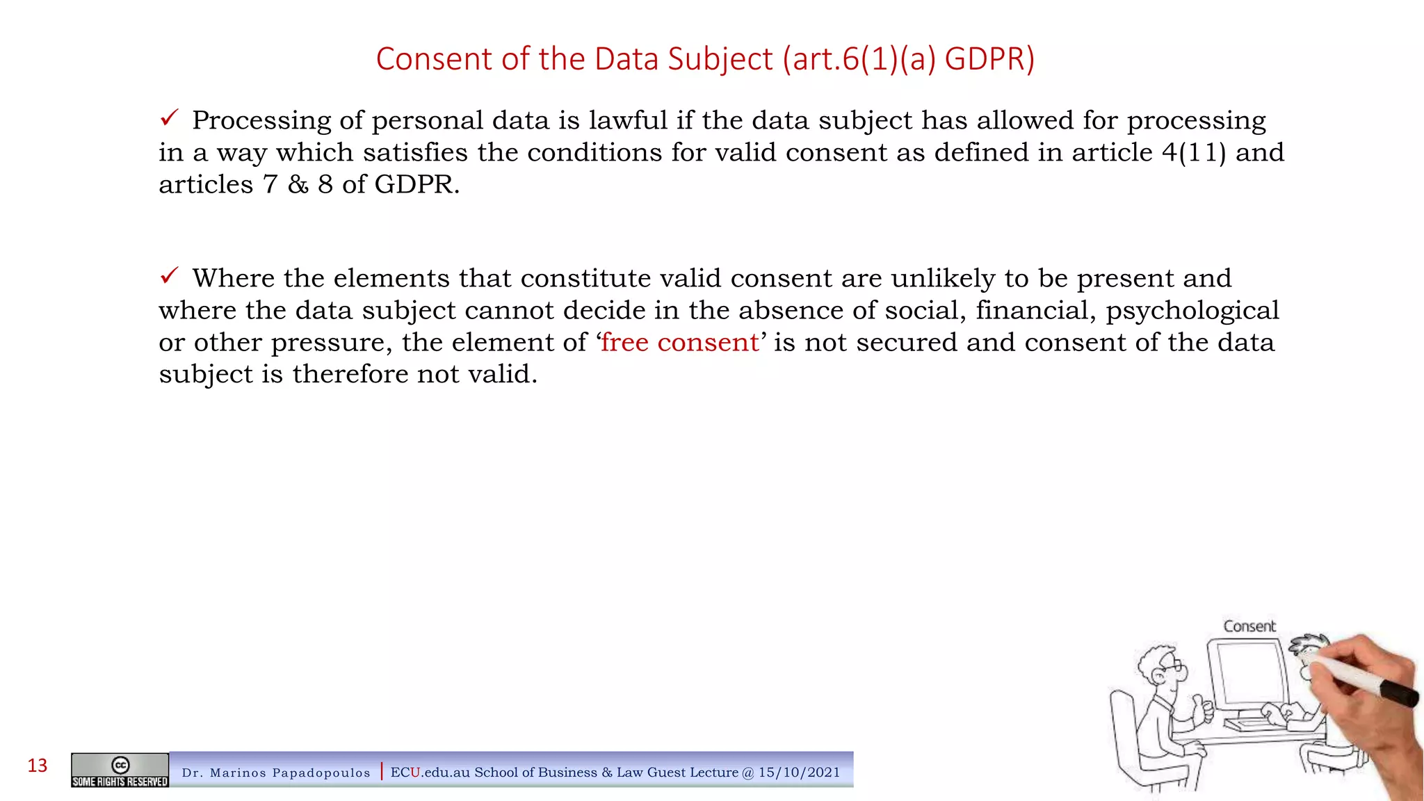 Consent of the Data Subject (art.6(1)(a) GDPR)
 Processing of personal data is lawful if the data subject has allowed for processing
in a way which satisfies the conditions for valid consent as defined in article 4(11) and
articles 7 & 8 of GDPR.
 Where the elements that constitute valid consent are unlikely to be present and
where the data subject cannot decide in the absence of social, financial, psychological
or other pressure, the element of ‘free consent’ is not secured and consent of the data
subject is therefore not valid.
Dr. Marinos Papadopoulos | ECU.edu.au School of Business & Law Guest Lecture @ 15/10/2021
13
 