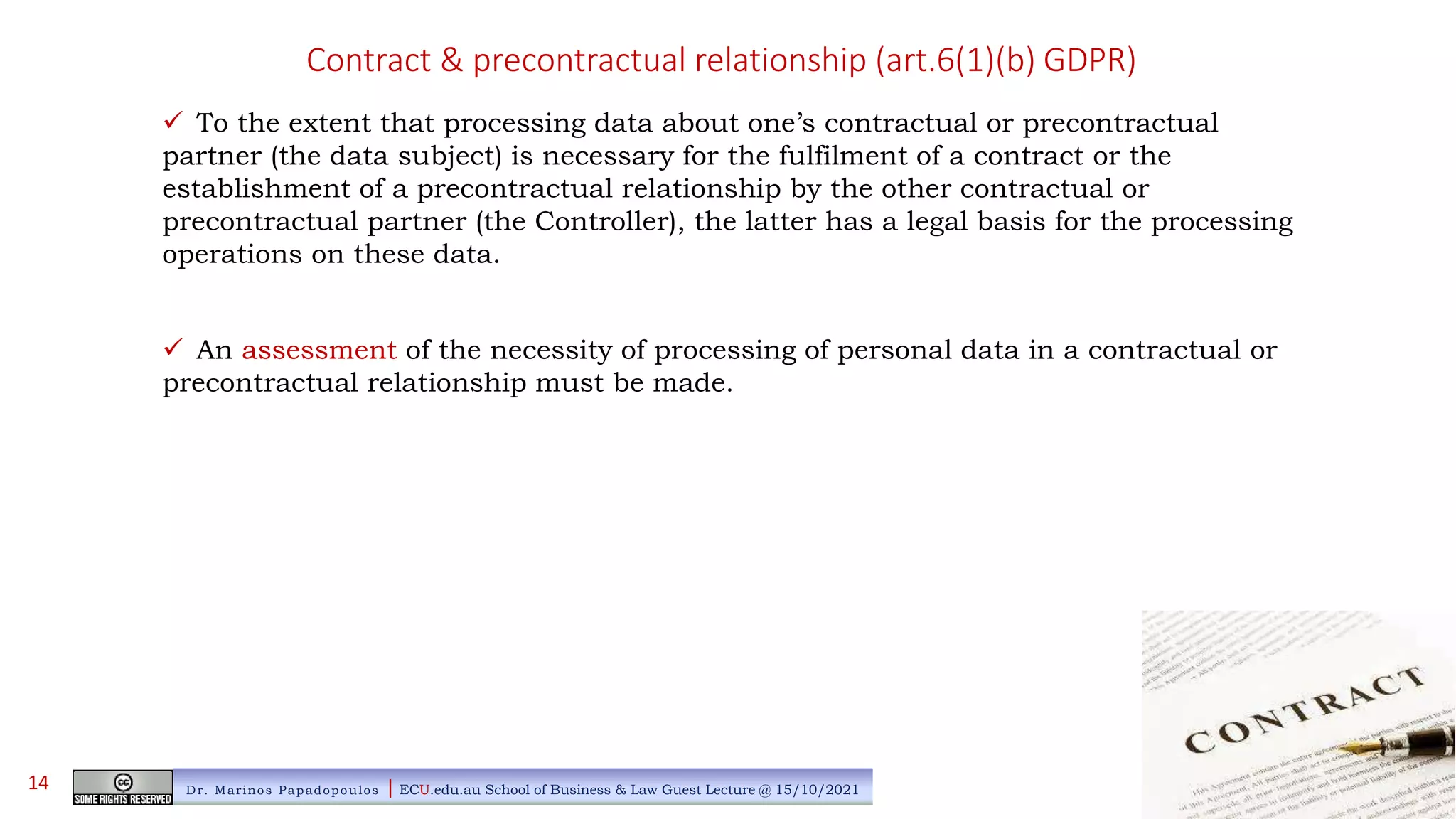Contract & precontractual relationship (art.6(1)(b) GDPR)
 To the extent that processing data about one’s contractual or precontractual
partner (the data subject) is necessary for the fulfilment of a contract or the
establishment of a precontractual relationship by the other contractual or
precontractual partner (the Controller), the latter has a legal basis for the processing
operations on these data.
 An assessment of the necessity of processing of personal data in a contractual or
precontractual relationship must be made.
Dr. Marinos Papadopoulos | ECU.edu.au School of Business & Law Guest Lecture @ 15/10/2021
14
 
