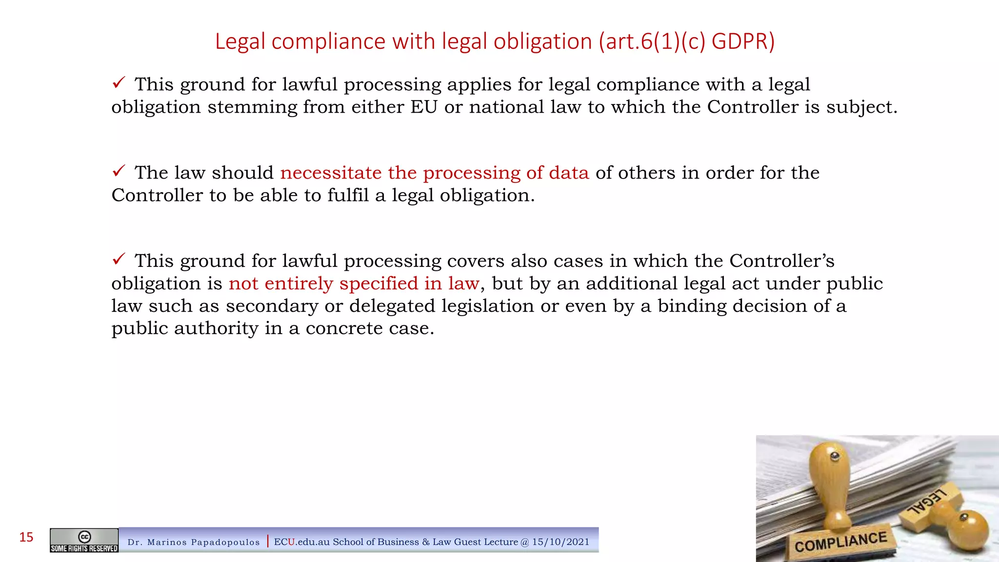 Legal compliance with legal obligation (art.6(1)(c) GDPR)
 This ground for lawful processing applies for legal compliance with a legal
obligation stemming from either EU or national law to which the Controller is subject.
 The law should necessitate the processing of data of others in order for the
Controller to be able to fulfil a legal obligation.
 This ground for lawful processing covers also cases in which the Controller’s
obligation is not entirely specified in law, but by an additional legal act under public
law such as secondary or delegated legislation or even by a binding decision of a
public authority in a concrete case.
Dr. Marinos Papadopoulos | ECU.edu.au School of Business & Law Guest Lecture @ 15/10/2021
15
 