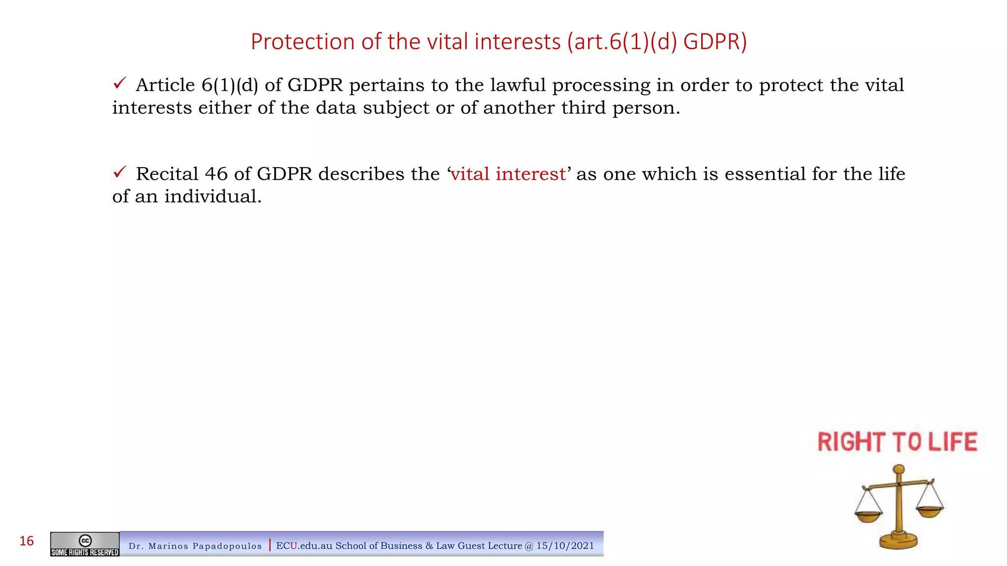Protection of the vital interests (art.6(1)(d) GDPR)
 Article 6(1)(d) of GDPR pertains to the lawful processing in order to protect the vital
interests either of the data subject or of another third person.
 Recital 46 of GDPR describes the ‘vital interest’ as one which is essential for the life
of an individual.
Dr. Marinos Papadopoulos | ECU.edu.au School of Business & Law Guest Lecture @ 15/10/2021
16
 