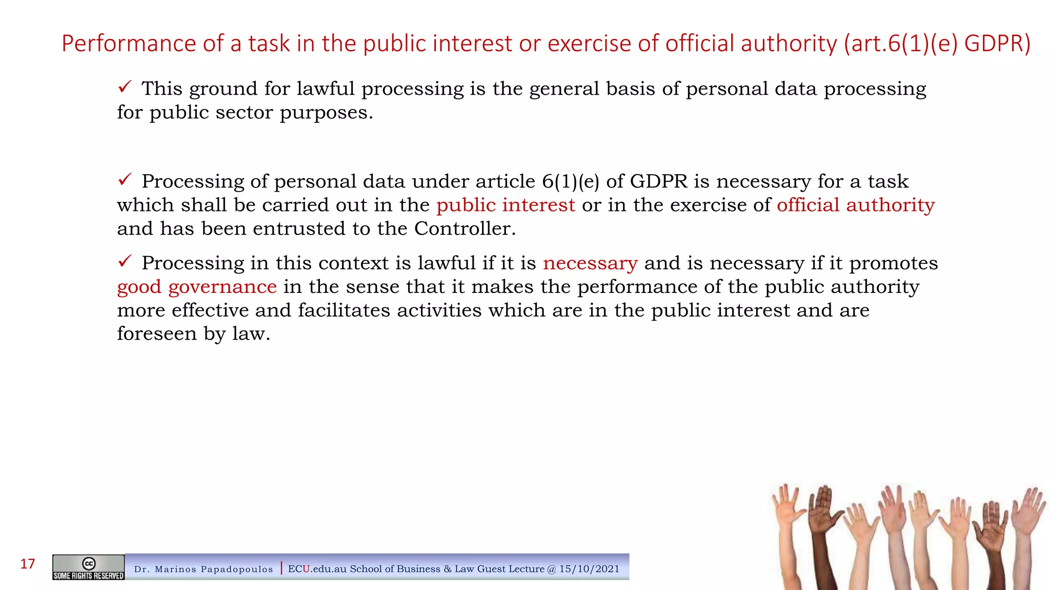 Performance of a task in the public interest or exercise of official authority (art.6(1)(e) GDPR)
 This ground for lawful processing is the general basis of personal data processing
for public sector purposes.
 Processing of personal data under article 6(1)(e) of GDPR is necessary for a task
which shall be carried out in the public interest or in the exercise of official authority
and has been entrusted to the Controller.
 Processing in this context is lawful if it is necessary and is necessary if it promotes
good governance in the sense that it makes the performance of the public authority
more effective and facilitates activities which are in the public interest and are
foreseen by law.
Dr. Marinos Papadopoulos | ECU.edu.au School of Business & Law Guest Lecture @ 15/10/2021
17
 