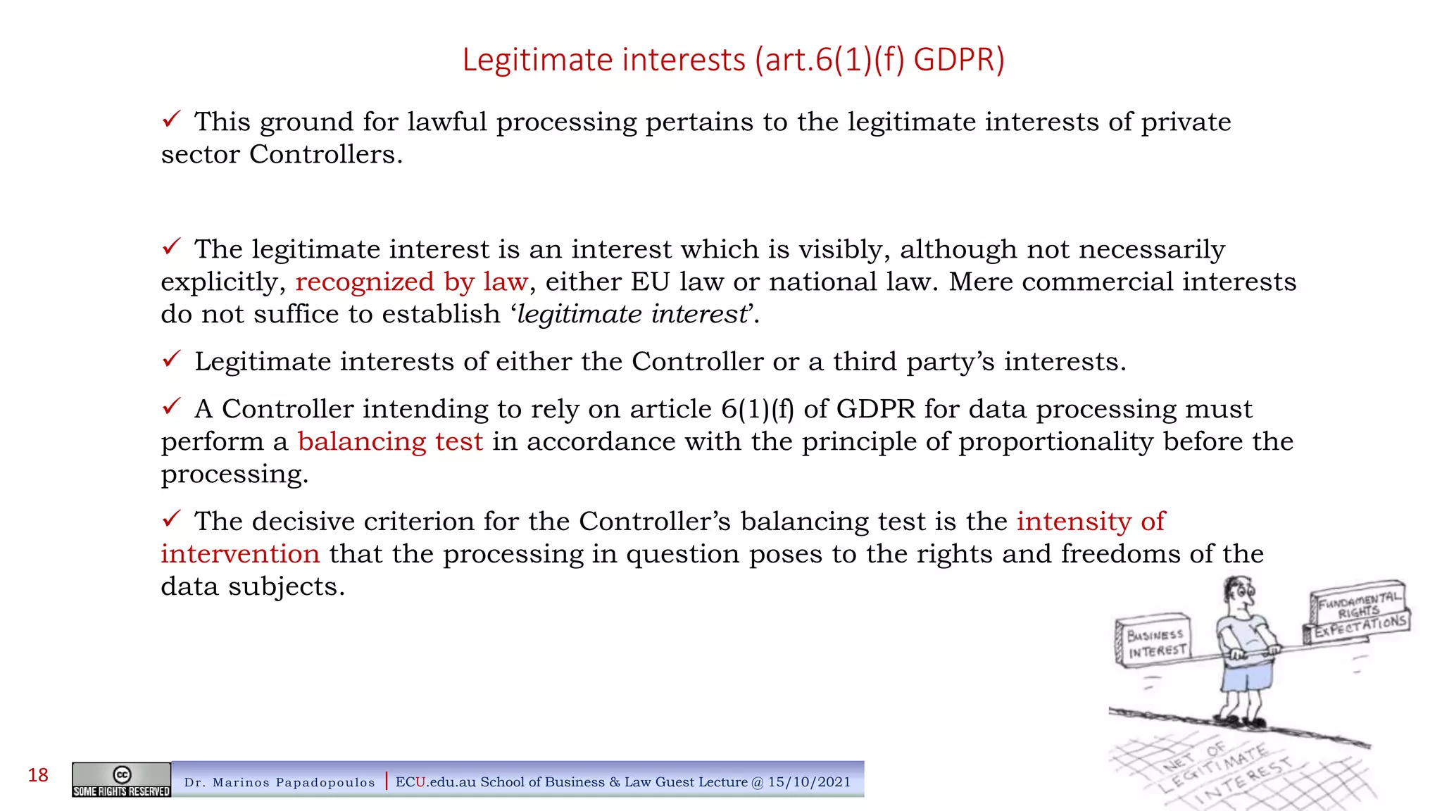 Legitimate interests (art.6(1)(f) GDPR)
 This ground for lawful processing pertains to the legitimate interests of private
sector Controllers.
 The legitimate interest is an interest which is visibly, although not necessarily
explicitly, recognized by law, either EU law or national law. Mere commercial interests
do not suffice to establish ‘legitimate interest’.
 Legitimate interests of either the Controller or a third party’s interests.
 A Controller intending to rely on article 6(1)(f) of GDPR for data processing must
perform a balancing test in accordance with the principle of proportionality before the
processing.
 The decisive criterion for the Controller’s balancing test is the intensity of
intervention that the processing in question poses to the rights and freedoms of the
data subjects.
Dr. Marinos Papadopoulos | ECU.edu.au School of Business & Law Guest Lecture @ 15/10/2021
18
 