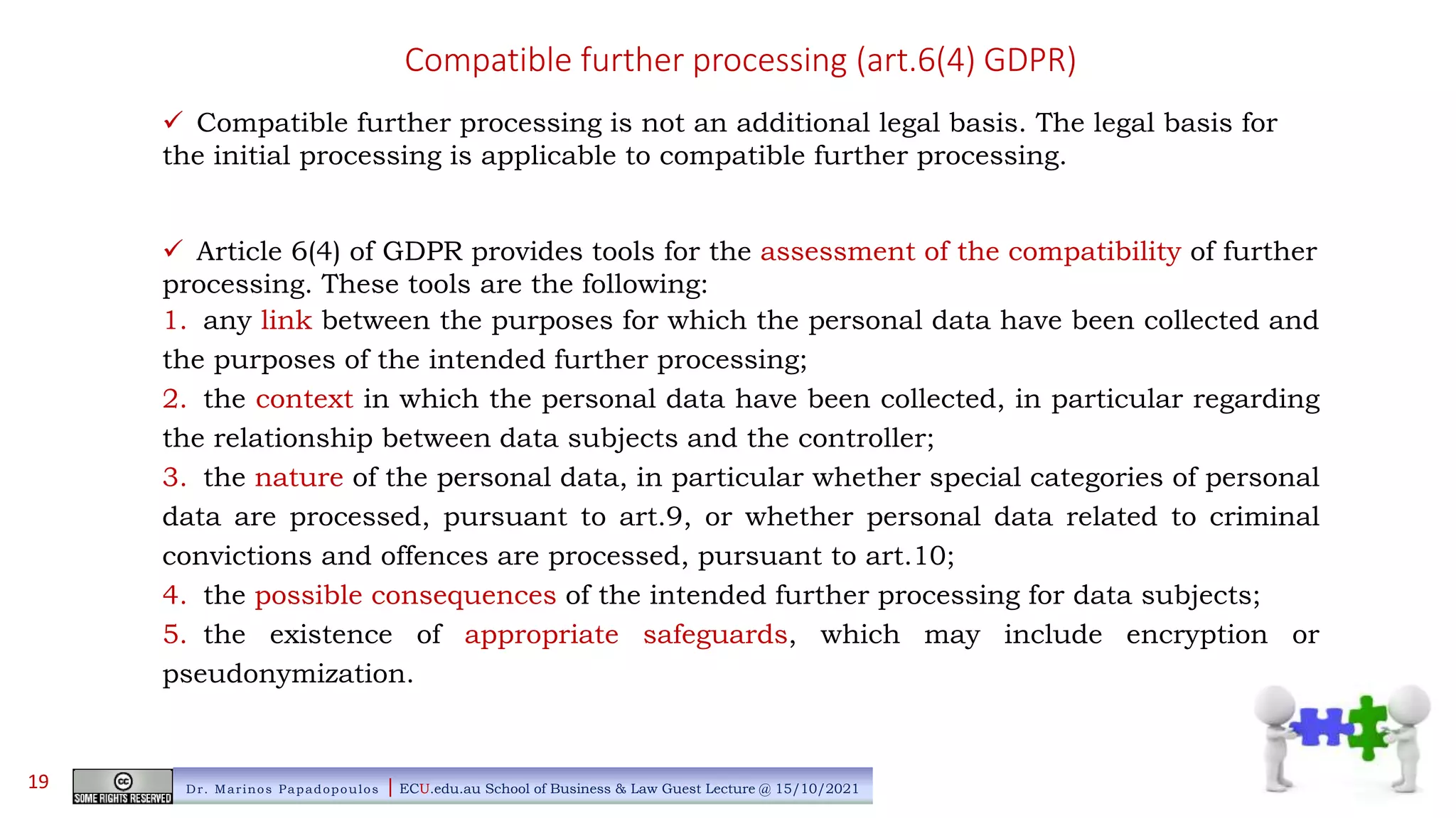 Compatible further processing (art.6(4) GDPR)
 Compatible further processing is not an additional legal basis. The legal basis for
the initial processing is applicable to compatible further processing.
 Article 6(4) of GDPR provides tools for the assessment of the compatibility of further
processing. These tools are the following:
1. any link between the purposes for which the personal data have been collected and
the purposes of the intended further processing;
2. the context in which the personal data have been collected, in particular regarding
the relationship between data subjects and the controller;
3. the nature of the personal data, in particular whether special categories of personal
data are processed, pursuant to art.9, or whether personal data related to criminal
convictions and offences are processed, pursuant to art.10;
4. the possible consequences of the intended further processing for data subjects;
5. the existence of appropriate safeguards, which may include encryption or
pseudonymization.
Dr. Marinos Papadopoulos | ECU.edu.au School of Business & Law Guest Lecture @ 15/10/2021
19
 