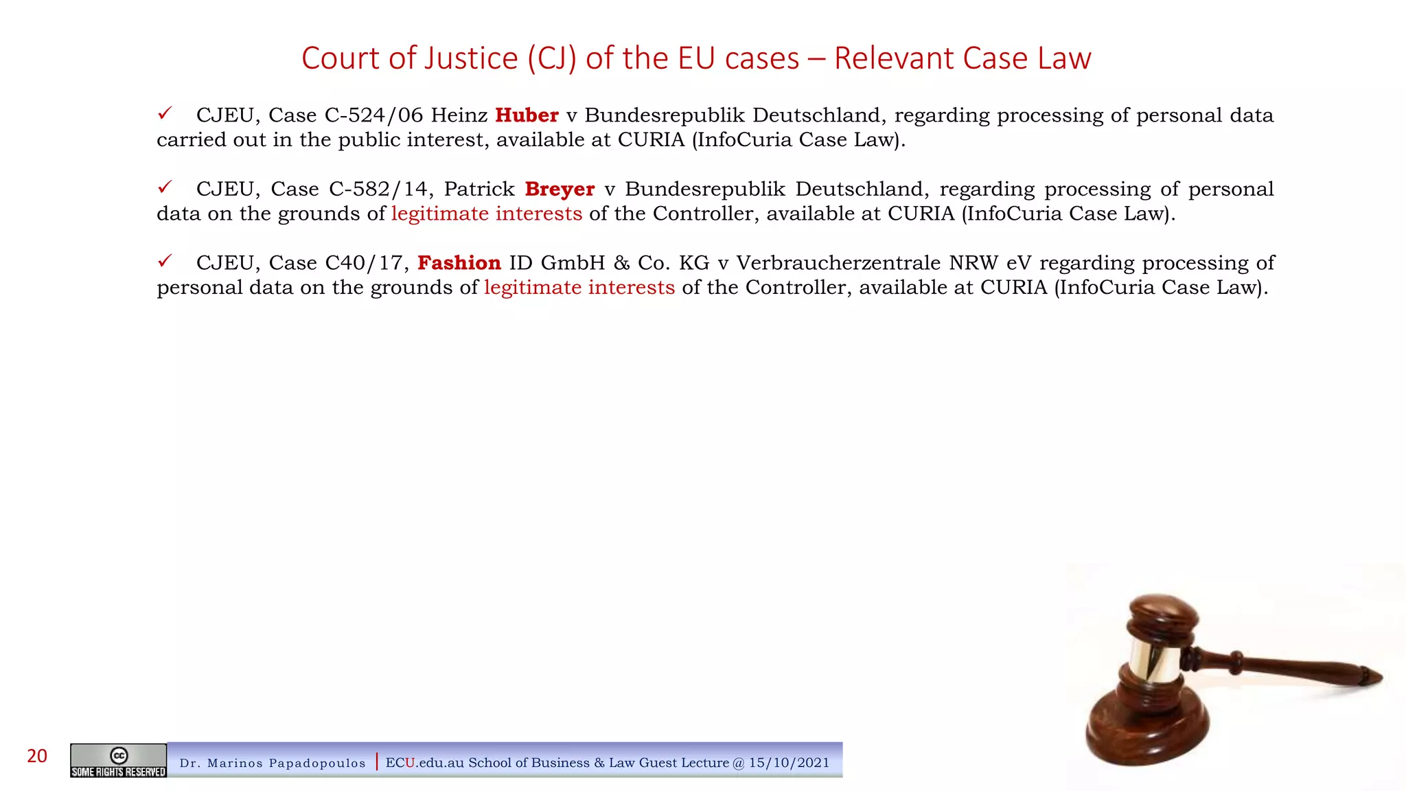 Court of Justice (CJ) of the EU cases – Relevant Case Law
 CJEU, Case C-524/06 Heinz Huber v Bundesrepublik Deutschland, regarding processing of personal data
carried out in the public interest, available at CURIA (InfoCuria Case Law).
 CJEU, Case C-582/14, Patrick Breyer v Bundesrepublik Deutschland, regarding processing of personal
data on the grounds of legitimate interests of the Controller, available at CURIA (InfoCuria Case Law).
 CJEU, Case C40/17, Fashion ID GmbH & Co. KG v Verbraucherzentrale NRW eV regarding processing of
personal data on the grounds of legitimate interests of the Controller, available at CURIA (InfoCuria Case Law).
Dr. Marinos Papadopoulos | ECU.edu.au School of Business & Law Guest Lecture @ 15/10/2021
20
 