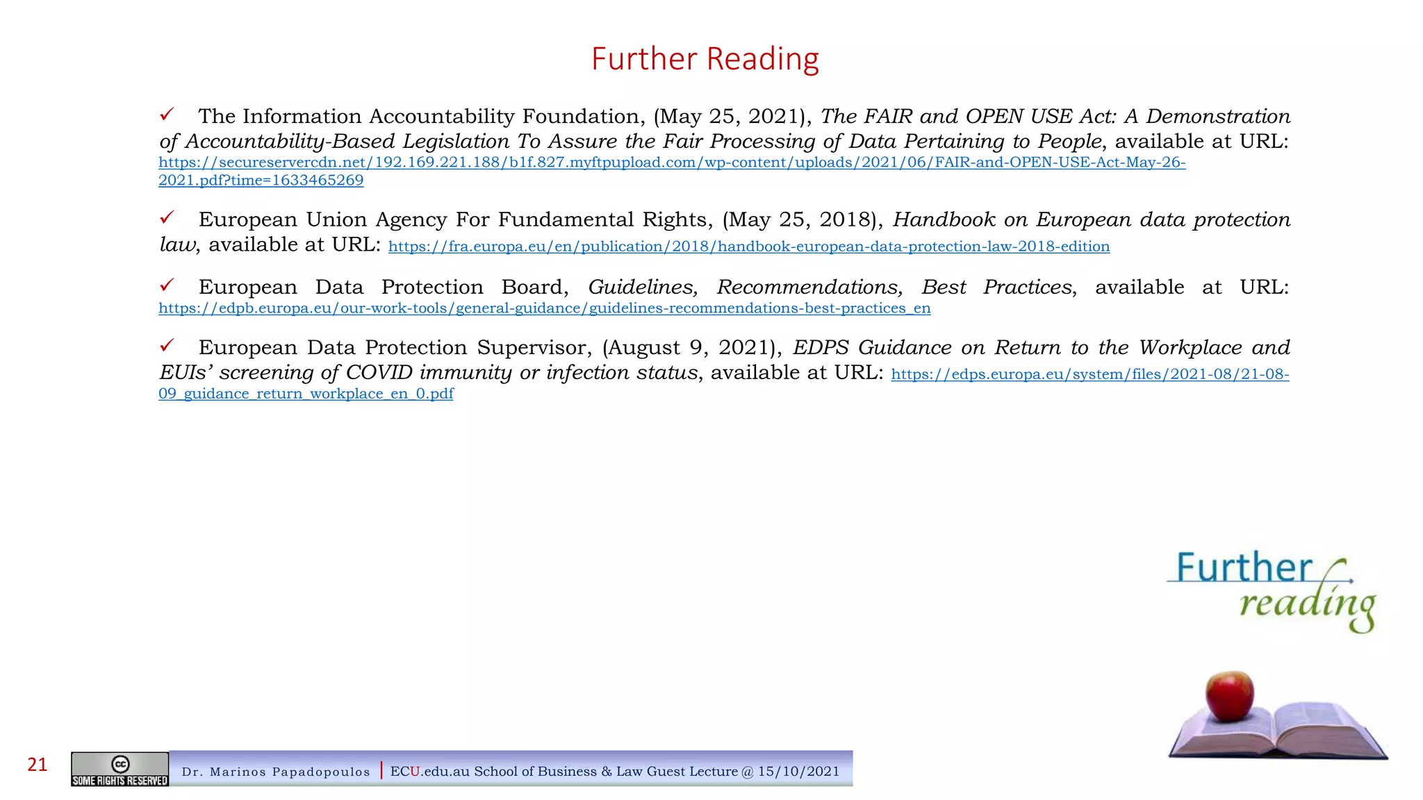 Further Reading
 The Information Accountability Foundation, (May 25, 2021), The FAIR and OPEN USE Act: A Demonstration
of Accountability-Based Legislation To Assure the Fair Processing of Data Pertaining to People, available at URL:
https://secureservercdn.net/192.169.221.188/b1f.827.myftpupload.com/wp-content/uploads/2021/06/FAIR-and-OPEN-USE-Act-May-26-
2021.pdf?time=1633465269
 European Union Agency For Fundamental Rights, (May 25, 2018), Handbook on European data protection
law, available at URL: https://fra.europa.eu/en/publication/2018/handbook-european-data-protection-law-2018-edition
 European Data Protection Board, Guidelines, Recommendations, Best Practices, available at URL:
https://edpb.europa.eu/our-work-tools/general-guidance/guidelines-recommendations-best-practices_en
 European Data Protection Supervisor, (August 9, 2021), EDPS Guidance on Return to the Workplace and
EUIs’ screening of COVID immunity or infection status, available at URL: https://edps.europa.eu/system/files/2021-08/21-08-
09_guidance_return_workplace_en_0.pdf
Dr. Marinos Papadopoulos | ECU.edu.au School of Business & Law Guest Lecture @ 15/10/2021
21
 