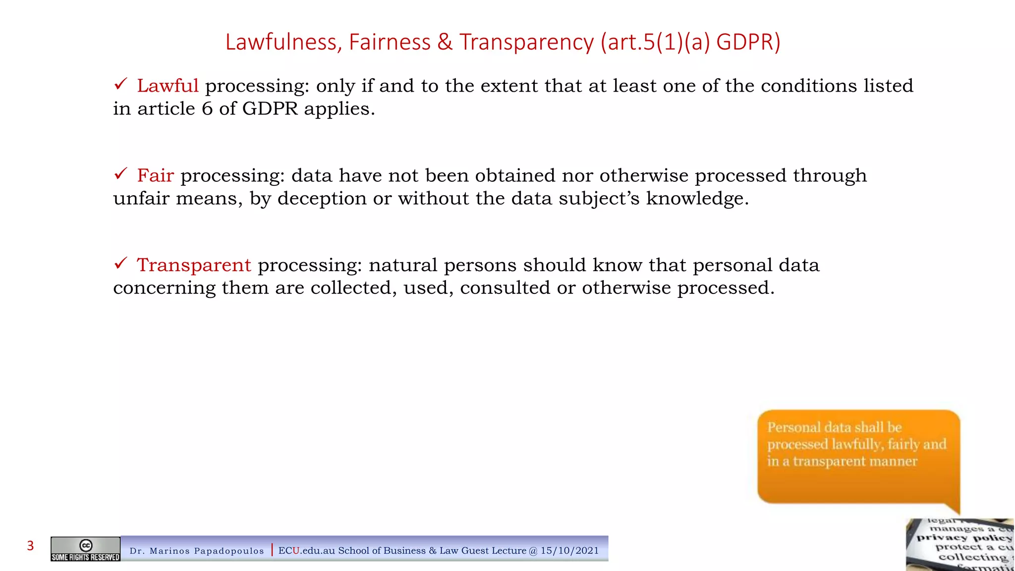 Lawfulness, Fairness & Transparency (art.5(1)(a) GDPR)
 Lawful processing: only if and to the extent that at least one of the conditions listed
in article 6 of GDPR applies.
 Fair processing: data have not been obtained nor otherwise processed through
unfair means, by deception or without the data subject’s knowledge.
 Transparent processing: natural persons should know that personal data
concerning them are collected, used, consulted or otherwise processed.
Dr. Marinos Papadopoulos | ECU.edu.au School of Business & Law Guest Lecture @ 15/10/2021
3
 