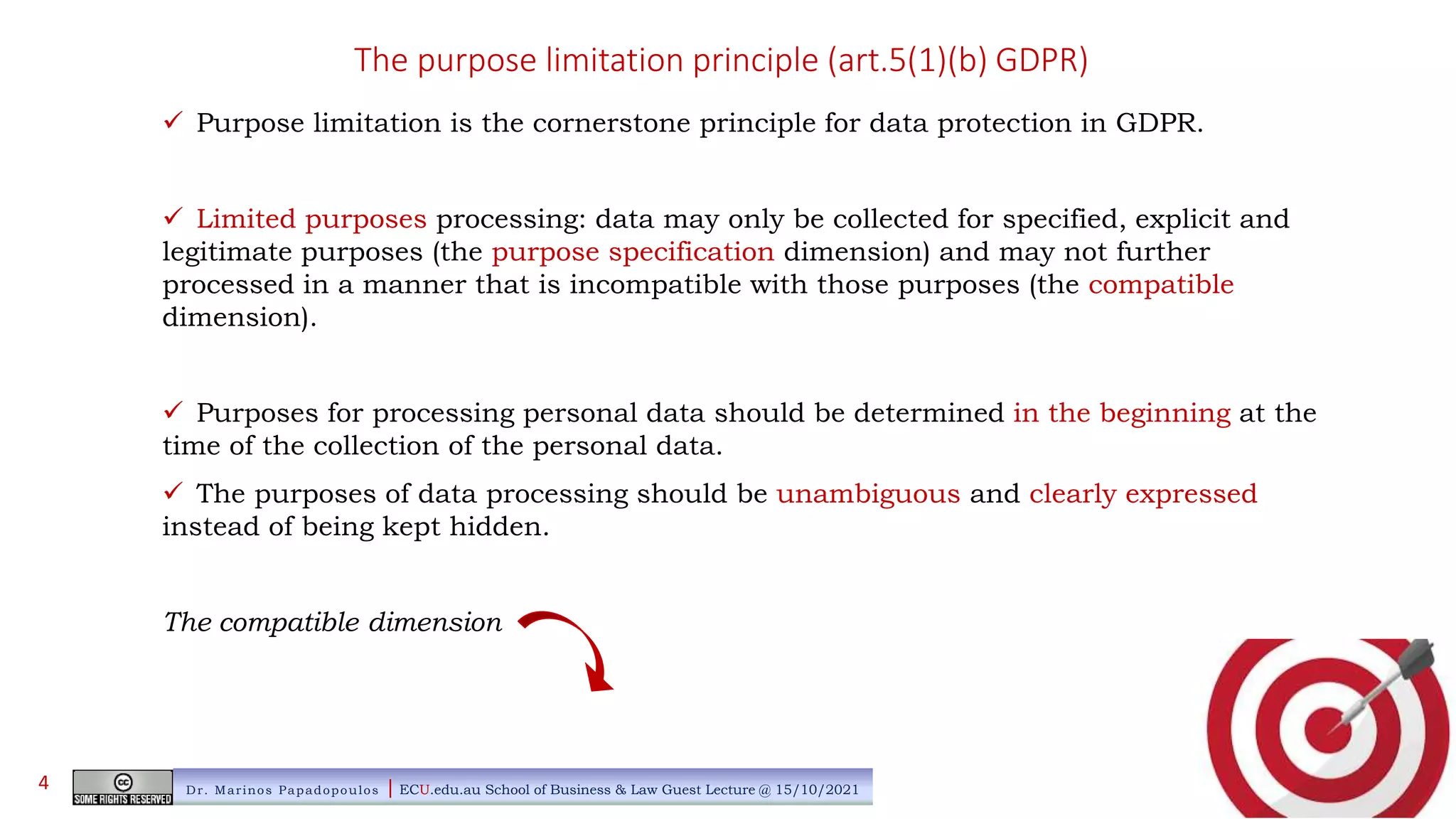 The purpose limitation principle (art.5(1)(b) GDPR)
 Purpose limitation is the cornerstone principle for data protection in GDPR.
 Limited purposes processing: data may only be collected for specified, explicit and
legitimate purposes (the purpose specification dimension) and may not further
processed in a manner that is incompatible with those purposes (the compatible
dimension).
 Purposes for processing personal data should be determined in the beginning at the
time of the collection of the personal data.
 The purposes of data processing should be unambiguous and clearly expressed
instead of being kept hidden.
The compatible dimension
Dr. Marinos Papadopoulos | ECU.edu.au School of Business & Law Guest Lecture @ 15/10/2021
4
 