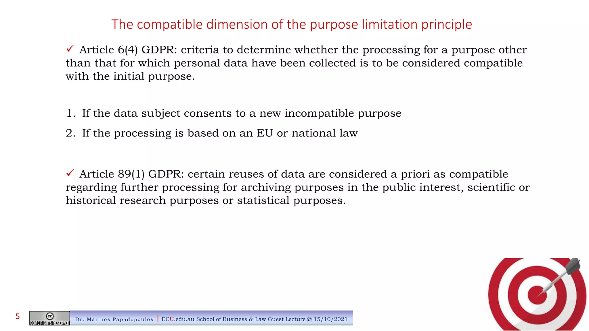 The compatible dimension of the purpose limitation principle
 Article 6(4) GDPR: criteria to determine whether the processing for a purpose other
than that for which personal data have been collected is to be considered compatible
with the initial purpose.
1. If the data subject consents to a new incompatible purpose
2. If the processing is based on an EU or national law
 Article 89(1) GDPR: certain reuses of data are considered a priori as compatible
regarding further processing for archiving purposes in the public interest, scientific or
historical research purposes or statistical purposes.
Dr. Marinos Papadopoulos | ECU.edu.au School of Business & Law Guest Lecture @ 15/10/2021
5
 