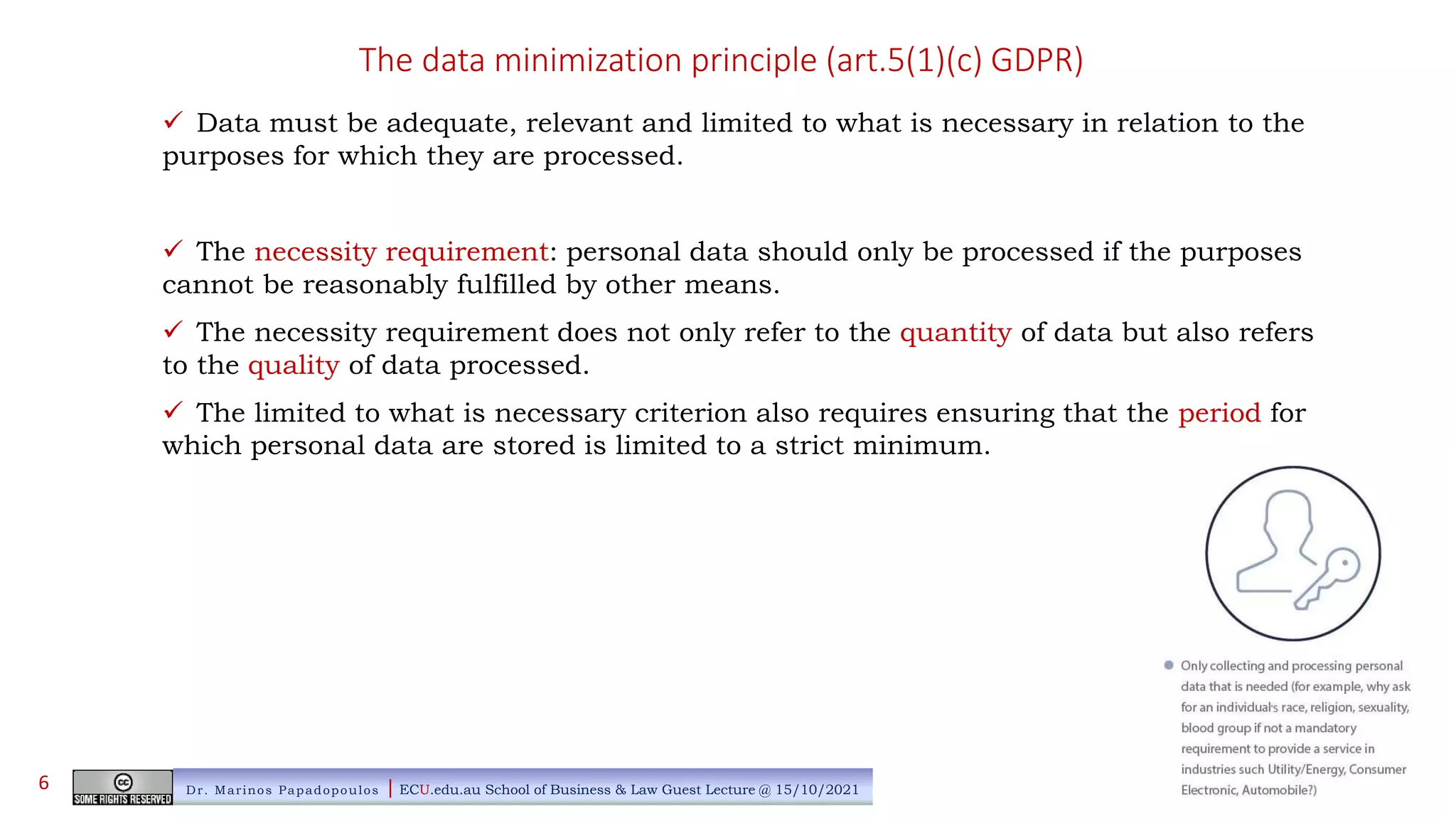 The data minimization principle (art.5(1)(c) GDPR)
 Data must be adequate, relevant and limited to what is necessary in relation to the
purposes for which they are processed.
 The necessity requirement: personal data should only be processed if the purposes
cannot be reasonably fulfilled by other means.
 The necessity requirement does not only refer to the quantity of data but also refers
to the quality of data processed.
 The limited to what is necessary criterion also requires ensuring that the period for
which personal data are stored is limited to a strict minimum.
Dr. Marinos Papadopoulos | ECU.edu.au School of Business & Law Guest Lecture @ 15/10/2021
6
 
