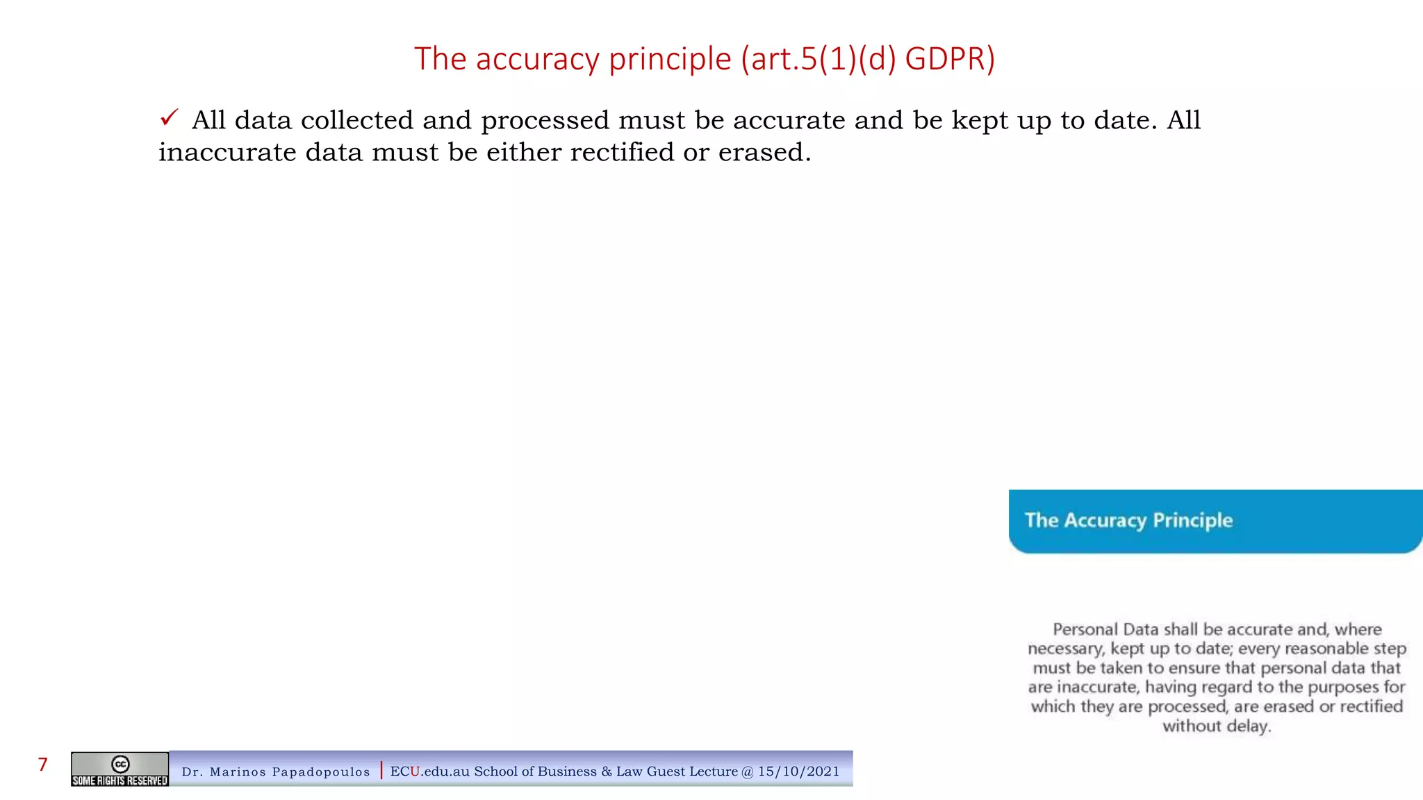 The accuracy principle (art.5(1)(d) GDPR)
 All data collected and processed must be accurate and be kept up to date. All
inaccurate data must be either rectified or erased.
Dr. Marinos Papadopoulos | ECU.edu.au School of Business & Law Guest Lecture @ 15/10/2021
7
 