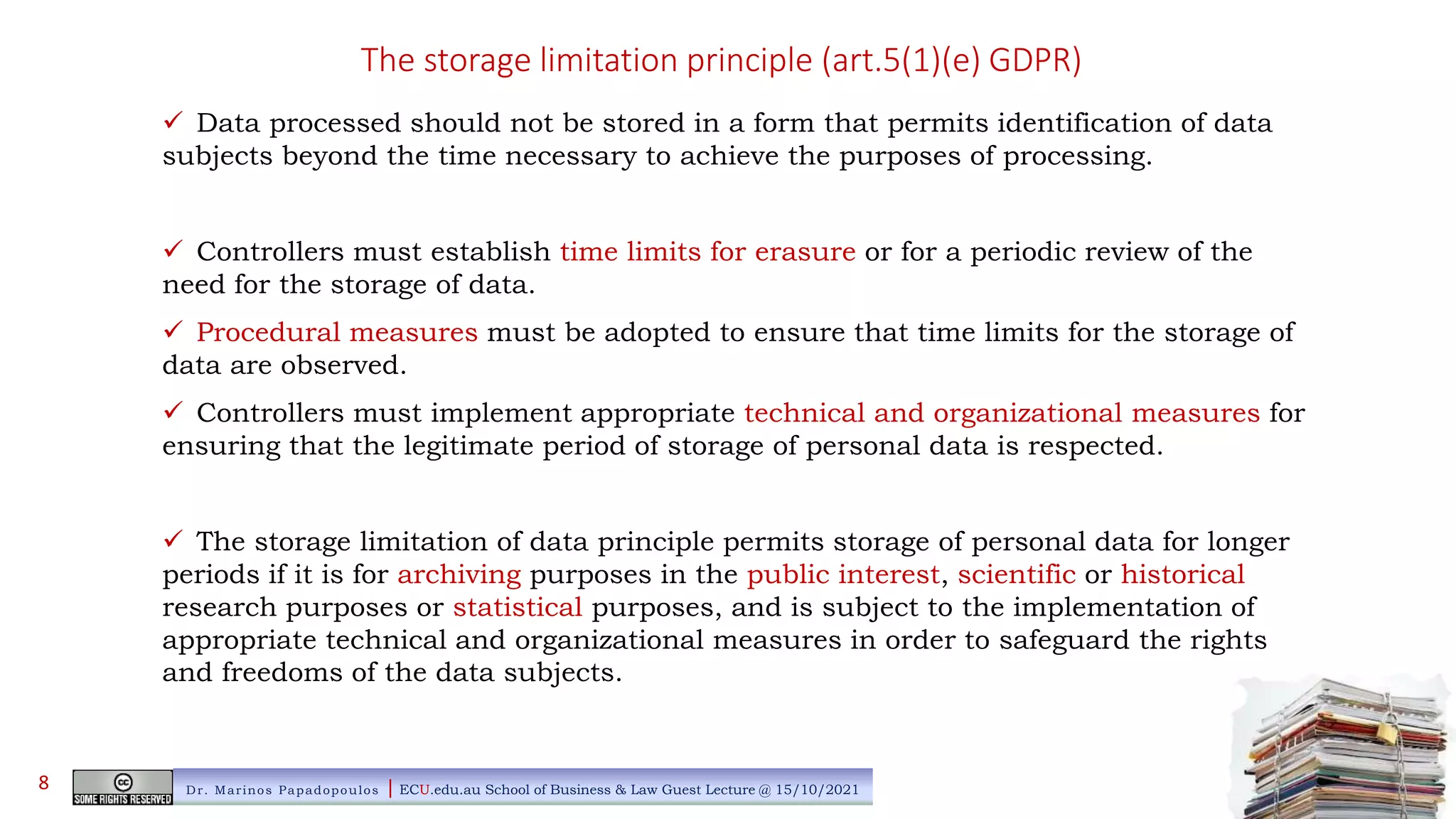 The storage limitation principle (art.5(1)(e) GDPR)
 Data processed should not be stored in a form that permits identification of data
subjects beyond the time necessary to achieve the purposes of processing.
 Controllers must establish time limits for erasure or for a periodic review of the
need for the storage of data.
 Procedural measures must be adopted to ensure that time limits for the storage of
data are observed.
 Controllers must implement appropriate technical and organizational measures for
ensuring that the legitimate period of storage of personal data is respected.
 The storage limitation of data principle permits storage of personal data for longer
periods if it is for archiving purposes in the public interest, scientific or historical
research purposes or statistical purposes, and is subject to the implementation of
appropriate technical and organizational measures in order to safeguard the rights
and freedoms of the data subjects.
Dr. Marinos Papadopoulos | ECU.edu.au School of Business & Law Guest Lecture @ 15/10/2021
8
 