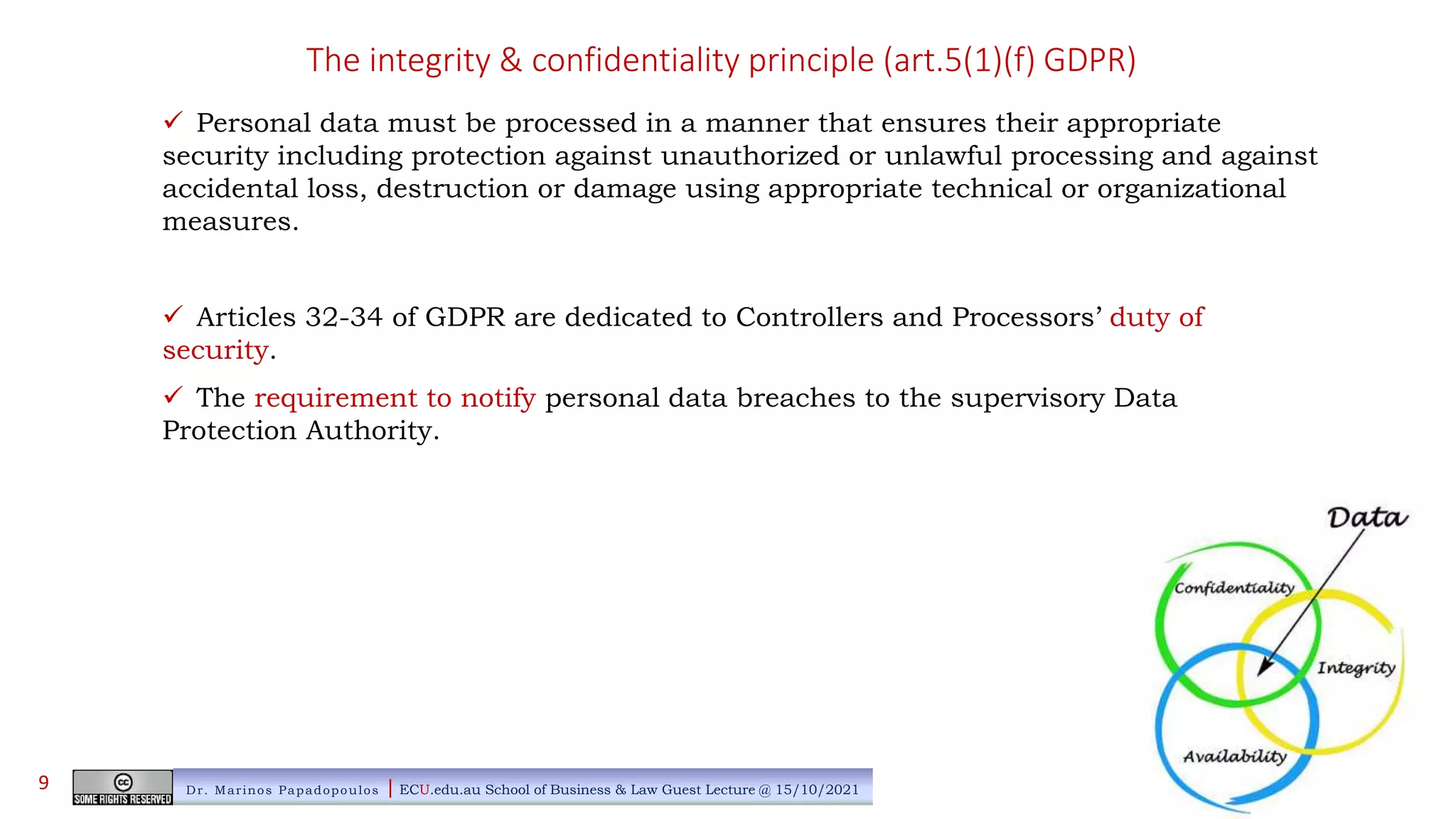 The integrity & confidentiality principle (art.5(1)(f) GDPR)
 Personal data must be processed in a manner that ensures their appropriate
security including protection against unauthorized or unlawful processing and against
accidental loss, destruction or damage using appropriate technical or organizational
measures.
 Articles 32-34 of GDPR are dedicated to Controllers and Processors’ duty of
security.
 The requirement to notify personal data breaches to the supervisory Data
Protection Authority.
Dr. Marinos Papadopoulos | ECU.edu.au School of Business & Law Guest Lecture @ 15/10/2021
9
 