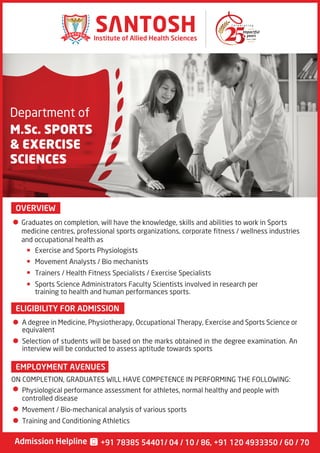 Department of
M.Sc. SPORTS
& EXERCISE
SCIENCES
OVERVIEW
Since 1990
Institute of Allied Health Sciences
Admission Helpline +91 78385 54401/ 04 / 10 / 86, +91 120 4933350 / 60 / 70
Graduates on completion, will have the knowledge, skills and abilities to work in Sports
medicine centres, professional sports organizations, corporate fitness / wellness industries
and occupational health as
Exercise and Sports Physiologists
Movement Analysts / Bio mechanists
Trainers / Health Fitness Specialists / Exercise Specialists
Sports Science Administrators Faculty Scientists involved in research per
training to health and human performances sports.
ELIGIBILITY FOR ADMISSION
A degree in Medicine, Physiotherapy, Occupational Therapy, Exercise and Sports Science or
equivalent
Selection of students will be based on the marks obtained in the degree examination. An
interview will be conducted to assess aptitude towards sports
ON COMPLETION, GRADUATES WILL HAVE COMPETENCE IN PERFORMING THE FOLLOWING:
Physiological performance assessment for athletes, normal healthy and people with
controlled disease
Movement / Bio-mechanical analysis of various sports
Training and Conditioning Athletics
EMPLOYMENT AVENUES
 