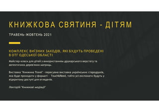 ТРАВЕНЬ-ЖОВТЕНЬ 2021
К Н И Ж К О В А СВЯТИНЯ - Д І Т Я М
КОМПЛЕКС ВИЇЗНИХ ЗАХОДІВ, ЯКІ БУДУТЬ ПРОВЕДЕНІ
В ОТГ ОДЕСЬКОЇ ОБЛАСТІ
Майстер-класи для дітей з використанням друкарського верстату та
автентичних дерев'яних матриць.
Виставка "Книжина Travel" - пересувна виставка українських стародруків,
яка буде проходити у форматі – Тouch&Reed, тобто усі експонати будуть у
відкритому доступі для оглядачів.
Лекторій "Книжкові медіації"
 