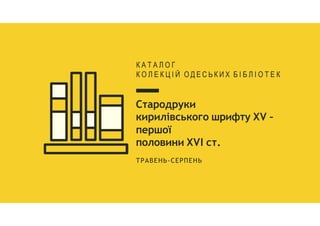Стародруки
кирилівського шрифту XV –
першої
половини XVI ст.
ТРАВЕНЬ-СЕРПЕНЬ
К А Т А Л О Г
К О Л Е К Ц І Й О Д Е С Ь К И Х Б І Б Л І О Т Е К
 
