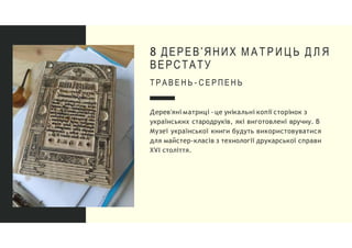 8 ДЕРЕВ'ЯНИХ М А Т Р И Ц Ь Д Л Я
ВЕРСТАТУ
Т Р А В Е Н Ь - С Е Р П Е Н Ь
Дерев'яні матриці - це унікальні копії сторінок з
українських стародруків, які виготовлені вручну. В
Музеї української книги будуть використовуватися
для майстер-класів з технології друкарської справи
XVI століття.
 