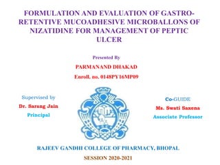 FORMULATION AND EVALUATION OF GASTRO-
RETENTIVE MUCOADHESIVE MICROBALLONS OF
NIZATIDINE FOR MANAGEMENT OF PEPTIC
ULCER
Presented By
PARMANAND DHAKAD
Enroll. no. 0148PY16MP09
Supervised by
Dr. Sarang Jain
Principal
Co-GUIDE
Ms. Swati Saxena
Associate Professor
RAJEEV GANDHI COLLEGE OF PHARMACY, BHOPAL
SESSION 2020-2021
 