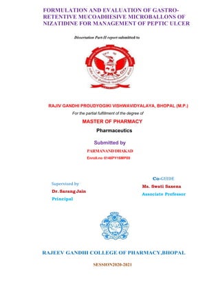 FORMULATION AND EVALUATION OF GASTRO-
RETENTIVE MUCOADHESIVE MICROBALLONS OF
NIZATIDINE FOR MANAGEMENT OF PEPTIC ULCER
Dissertation Part-II report submitted to
RAJIV GANDHI PROUDYOGIKI VISHWAVIDYALAYA, BHOPAL (M.P.)
For the partial fulfillment of the degree of
MASTER OF PHARMACY
Pharmaceutics
Supervised by
Dr.SarangJain
Principal
Submitted by
PARMANAND DHAKAD
Enroll.no 0148PY16MP09
Co-GUIDE
Ms. Swati Saxena
Associate Professor
RAJEEV GANDHI COLLEGE OF PHARMACY,BHOPAL
SESSION2020-2021
 