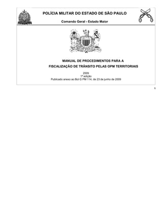 POLÍCIA MILITAR DO ESTADO DE SÃO PAULO
Comando Geral - Estado Maior
MANUAL DE PROCEDIMENTOS PARA A
FISCALIZAÇÃO DE TRÂNSITO PELAS OPM TERRITORIAIS
2009
1ª edição
Publicado anexo ao Bol G PM 114, de 23 de junho de 2009
1
 