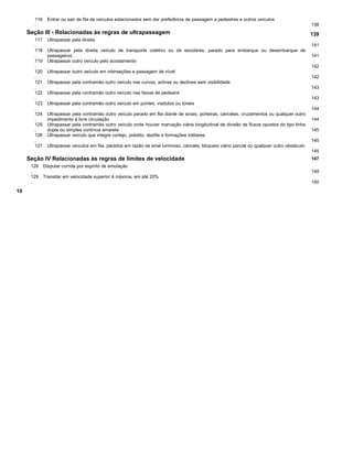 116
.
Entrar ou sair de fila de veículos estacionados sem dar preferência de passagem a pedestres e outros veículos
138
Seção III - Relacionadas às regras de ultrapassagem 139
117
.
Ultrapassar pela direita
141
118
.
Ultrapassar pela direita veículo de transporte coletivo ou de escolares, parado para embarque ou desembarque de
passageiros 141
119
.
Ultrapassar outro veículo pelo acostamento
142
120
.
Ultrapassar outro veículo em interseções e passagem de nível
142
121
.
Ultrapassar pela contramão outro veículo nas curvas, aclives ou declives sem visibilidade
143
122
.
Ultrapassar pela contramão outro veículo nas faixas de pedestre
143
123
.
Ultrapassar pela contramão outro veículo em pontes, viadutos ou túneis
144
124
.
Ultrapassar pela contramão outro veículo parado em fila diante de sinais, porteiras, cancelas, cruzamentos ou qualquer outro
impedimento à livre circulação 144
125
.
Ultrapassar pela contramão outro veículo onde houver marcação viária longitudinal de divisão de fluxos opostos do tipo linha
dupla ou simples contínua amarela 145
126
.
Ultrapassar veículo que integre cortejo, préstito, desfile e formações militares
145
127
.
Ultrapassar veículos em fila, parados em razão de sinal luminoso, cancela, bloqueio viário parcial ou qualquer outro obstáculo
145
Seção IV Relacionadas às regras de limites de velocidade 147
128
.
Disputar corrida por espírito de emulação
149
129
.
Transitar em velocidade superior à máxima, em até 20%
150
10
 
