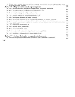 146
.
Deixar de reduzir a velocidade de forma compatível com a segurança nas proximidades de escolas, hospitais, estações e locais
de intensa movimentação de pessoas 160
Capítulo IV - Infrações relacionadas às regras de parada 161
147
.
Parar o veículo nas esquinas e a menos de cinco metros do bordo do alinhamento da via transversal
163
148
.
Parar o veículo afastado da guia (meio-fio) de cinqüenta centímetros a um metro
163
149
.
Parar o veículo afastado da guia (meio-fio) a mais de um metro
164
150
.
Parar o veículo em desacordo com as posições estabelecidas no CTB
164
151
.
Parar o veículo na pista de rolamento das estradas ou rodovias
164
152
.
Parar o veículo na pista de rolamento das vias de trânsito rápido e das demais vias dotadas de acostamento
165
153
.
Parar o veículo no passeio ou sobre faixa destinada a pedestres, nas ilhas, refúgios, canteiros centrais e divisores de pista e
marcas de canalização 165
154
.
Parar o veículo na área de cruzamento de via
166
155
.
Parar o veículo em viadutos, pontes e túneis
166
156
.
Parar o veículo na contramão de direção
166
157
.
Parar o veículo em local e horário proibidos especificamente pela sinalização (R6-c)
167
158
.
Parar o veículo sobre a faixa de pedestres, na mudança de sinal luminoso
167
Capítulo V - Infrações relacionadas às regras de estacionamento 169
159
.
Estacionar o veículo nas esquinas e a menos de cinco metros do bordo do alinhamento da via transversal
171
12
 