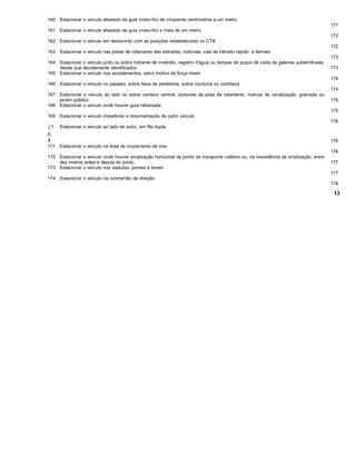 160
.
Estacionar o veículo afastado da guia (meio-fio) de cinqüenta centímetros a um metro
171
161
.
Estacionar o veículo afastado da guia (meio-fio) a mais de um metro
172
162
.
Estacionar o veículo em desacordo com as posições estabelecidas no CTB
172
163
.
Estacionar o veículo nas pistas de rolamento das estradas, rodovias, vias de trânsito rápido e demais
173
164
.
Estacionar o veículo junto ou sobre hidrante de incêndio, registro d'água ou tampas de poços de visita de galerias subterrâneas,
desde que devidamente identificados 173
165
.
Estacionar o veículo nos acostamentos, salvo motivo de força maior
174
166
.
Estacionar o veículo no passeio, sobre faixa de pedestres, sobre cioclovia ou ciclofaixa
174
167
.
Estacionar o veículo ao lado ou sobre canteiro central, divisores de pista de rolamento, marcas de canalização, gramado ou
jardim público 175
168
.
Estacionar o veículo onde houver guia rebaixada
175
169
.
Estacionar o veículo impedindo a movimentação de outro veículo
176
17
0.
1
Estacionar o veículo ao lado de outro, em fila dupla
176
171
.
Estacionar o veículo na área de cruzamento de vias
176
172
.
Estacionar o veículo onde houver sinalização horizontal de ponto de transporte coletivo ou, na inexistência da sinalização, entre
dez metros antes e depois do ponto 177
173
.
Estacionar o veículo nos viadutos, pontes e túneis
177
174
.
Estacionar o veículo na contramão de direção
178
13
 