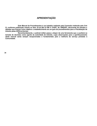 APRESENTAÇÃO
Este Manual de Procedimentos é um trabalho realizado pela Comissão instituída pelo Cmt
G, conforme publicação inserta no item 18 do Bol G PM nº 216/07, de 16NOV07, decorrente de estudos e
debates que tiveram como objetivo o estabelecimento de um guia de procedimentos para a Fiscalização de
trânsito pelas OPM territoriais.
Reconhecidamente, o policial militar passa a dispor de uma ferramenta que o auxiliará na
tomada de decisões como agente da autoridade de trânsito, cujas observações para o aperfeiçoamento
deste manual serão sempre recepcionadas e fundamentais para a melhoria do serviço prestado à
Comunidade.
20
 