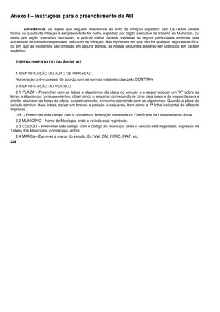 Anexo I – Instruções para o preenchimento de AIT
Advertência: as regras que seguem referem-se ao auto de infração expedido pelo DETRAN. Dessa
forma, se o auto de infração a ser preenchido for outro, expedido por órgão executivo de trânsito do Município, ou
ainda por órgão executivo rodoviário, o policial militar deverá obedecer às regras particulares emitidas pela
autoridade de trânsito responsável pelo auto de infração. Nas hipóteses em que não há qualquer regra específica,
ou em que as existentes são omissas em alguns pontos, as regras seguintes poderão ser utilizadas em caráter
supletivo.
PREENCHIMENTO DO TALÃO DE AIT
1 IDENTIFICAÇÃO DO AUTO DE INFRAÇAO
Numeração pré-impressa, de acordo com as normas estabelecidas pelo CONTRAN
2 IDENTIFICAÇÃO DO VEÍCULO
2.1 PLACA - Preencher com as letras e algarismos da placa do veículo e a seguir colocar um "X” sobre as
letras e algarismos correspondentes, observando o seguinte: começando de cima para baixo e da esquerda para a
direita, assinalar as letras da placa, sucessivamente, o mesmo ocorrendo com os algarismos. Quando a placa do
veículo contiver duas letras, deixar em branco a posição à esquerda, bem como a 1ª linha horizontal do alfabeto
impresso.
U.F. - Preencher este campo com a unidade da federação constante do Certificado de Licenciamento Anual.
2.2 MUNICÍPIO - Nome do Município onde o veículo está registrado.
2.3 CÓDIGO - Preencher este campo com o código do município onde o veículo está registrado, expresso na
Tabela dos Municípios, contracapa, dobra.
2.4 MARCA - Escrever a marca do veículo, Ex: VW, GM, FORO, FIAT, etc.
224
 