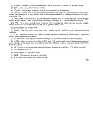 2.5 MODELO - Escrever o modelo correspondente à marca do veículo. Ex: Sedan, Gol, Monza, Voyage.
2.6 COR - Anotar a cor predominante do veículo.
2.7 CÓDIGO – Código da cor do veículo, verificar a contracapa do AI, lado externo.
2.8 ESPÉCIE - Colocar um X no quadriculado correspondente, vide Tabela de Classificação de Veículos e seus
códigos, na contracapa do AI, lado externo, onde foram contempladas todas as subespécies previstas no inciso II,
do art 96 do CTB.
2.9 CATEGORIA - Colocar um X no quadriculado correspondente, caso não esteja impressa, assinale a opção
“Outras” e vide a mesma Tabela do item anterior, localizando a desejada. EX ( 0 8 ) Outras Corpo consular.
2.10 TIPO – Novo campo inserido neste AI, caso o “Tipo” desejado não esteja impresso, assinalar a opção
“Outros” e verificar a mesma Tabela do item 2.8. Ex. (0 7) Outros - Micro-ônibus.
3 IDENTIFICAÇÃO DO CONDUTOR
3.1 NOME - Preencher com o nome do condutor, extraído da CNH ou PPD,ou outro documento quando
inabilitado.
3.2 nº RG - importante inovação. Foi inserido o número de registro da cédula de identidade (RG), suprimindo
assim a ausência existente no antigo AI.
3.3 UF - Preencher com a sigla da unidade da federação a qual pertence a cédula de identidade (RG).
3.4 Nº REG – Além do número de registro da CNH e da PPD, neste modelo foram incluídos os campos para
serem indicadas a Autorização para Condução de Ciclomotor (ACC) ou a Licença para Aprendizagem de Veículo
Automotor (LADV).
3.5 U.F. - Preencher com a sigla da unidade da federação a qual pertence a CNH, a PPD, a ACC ou a LADV.
3.4 CPF - Anotar o nº do CPF.
4 IDENTIFICAÇÃO DO PROPRIETÁRIO
4.1 NOME - Preencher com o nome do proprietário.
4.2 Nº do CPF / CNPJ - Anotar o nº do CPF ou CNPJ.
225
 