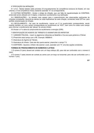 6 TIPIFICAÇÃO DA INFRAÇÃO
6.1 e 6.2 - Nestas tabelas estão previstos 23 enquadramentos de competência exclusiva do Estado, em vias
urbanas, e 5 de competência mútua, bastando assinalar “X” na correspondente.
6.3 OUTRAS INFRAÇÕES - Anotar o código da infração, que, por falta de regulamentação do CONTRAN,
ainda está sendo utilizado com 4 dígitos, e descrever sucintamente a sua tipificação.
6.4 OBSERVAÇÕES - foi deixado mais espaço para o preenchimento das observações pertinentes às
infrações constatadas, devendo-se atentar às notas explicativas de cada infração, constantes neste GPTran, para
perfeita caracterização da infração.
6.5 RECOLHIMENTO - No caso de recolhimento, marcar um X no quadriculado correspondente, sendo
inserido também um novo campo correspondente ao recolhimento da “ACC”, bem como foi criado outro campo
para informar o recolhimento das “placas” do veículo infrator.
6.6 Anotar o nº e série do comprovante de recolhimento e remoção (CRR).
7 IDENTIFICAÇÃO DO AGENTE DE TRÂNSITO E ASSINATURA DO INFRATOR
7.1 UNIDADE POLICIAL - inserir os algarismos referentes ao Batalhão e Cia aos quais pertence o Policial.
7.2 Preencher esse campo com o RE. Exemplo: 999999-9.
7.3 Assinatura do Agente de Trânsito.
7.4 Assinatura do Infrator. Caso ele não queira assinar, preencher o campo 7.5.
7.5 CERTIDÃO - Quando o infrator não assinar o auto, assinalar com “X” uma das opções constantes.
FORMAS DE PREENCHIMENTO DE NÚMEROS E LETRAS
1 O número O (zero) deverá ser cortado com um traço oblíquo (Ø), para não ser confundido com o número 6
(seis)
2 O número 7 (sete) deverá ser cortado ao centro com um traço na horizontal, para não ser confundido com o
número 1 (um);
227
 