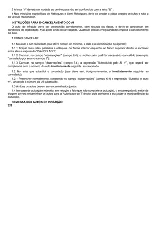 3 A letra “V” deverá ser cortada ao centro para não ser confundido com a letra “U” ;
4 Nas infrações especificas de Reboques e Semi-Reboques, deve-se anotar a placa desses veículos e não a
do veículo tracionador.
INSTRUÇÕES PARA O CANCELAMENTO DO AI
O auto de infração deve ser preenchido corretamente, sem rasuras ou riscos, e deve-se apresentar em
condições de legibilidade. Não pode ainda estar rasgado. Qualquer dessas irregularidades implica o cancelamento
do auto.
1 COMO CANCELAR:
1.1 No auto a ser cancelado (que deve conter, no mínimo, a data e a identificação do agente):
1.1.1 Traçar duas retas paralelas e oblíquas, do flanco inferior esquerdo ao flanco superior direito, e escrever
entre elas a expressão "CANCELADO”;
1.1.2 Constar, no campo “observações” (campo 6.4), o motivo pelo qual foi necessário cancelá-lo (exemplo:
“cancelado por erro no campo 5”);
1.1.3 Constar, no campo “observações” (campo 6.4), a expressão “Substituído pelo AI nº”, que deverá ser
completada com o número do auto imediatamente seguinte ao cancelado.
1.2 No auto que substitui o cancelado (que deve ser, obrigatoriamente, o imediatamente seguinte ao
cancelado):
1.2.1 Preencher normalmente, constando no campo “observações” (campo 6.4) a expressão “Substitui o auto
nº”, lançando o número do AI substituído.
1.3 Ambos os autos devem ser encaminhados juntos.
1.4 No caso de autuação indevida, em relação a fato que não comporte a autuação, o encarregado do setor de
triagem deverá encaminhar os autos para a Autoridade de Trânsito, pois compete a ela julgar a improcedência da
autuação.
REMESSA DOS AUTOS DE INFRAÇÃO
228
 